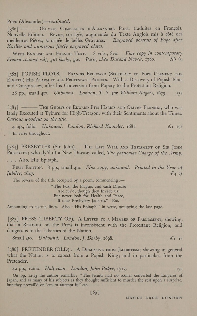 [380] ———— CEuvres CompLetres p’ALEXANDRE Pore, traduites en Francois. Nouvelle Edition. Revue, corrigée, augmentée du Texte Anglois mis a coté des meilleures Piéces, &amp; ornée de belles Gravures. Engraved portrait of Pope after Kneller and numerous finely engraved plates. Wirn ENcuisH AND Frencu Text. 8 vols., 8vo. Fine copy in contemporary French stained calf, gilt backs, g.e. Paris, chez Durand Neveu, 1780. £6 6s [382] POPISH PLOTS. Francis Broccarp (SECRETARY TO PopE CLEMENT THE E1cHTH) His AtarM To ALL PRorestaNnt PRINCEs. With a Discovery of Popish Plots and Conspiracies, after his Conversion from Popery to the Protestant Religion. 28 pp., small 4to. Unbound. London, T. S. for William Rogers, 1679. 15S [383] ——— Tue Guosts or Epwarp Firs Harris anp OLiver PLunxet, who was lately Executed at Tyburn for High-Treason, with their Sentiments about the Times. Curious woodcut on the title. 4 pp., folio. Unbound. London, Richard Knowles, 1681. eT TSs In verse throughout. [384] PRESBYTER (Sir John). THe Lasr Witt ann TrsraMENT oF Sir JoHN PressyTER; who dy’d of a New Disease, called, The particular Charge of the Army. sine Sey tris Lepitaph. First Eprrion. 8 pp., small ato. Fine copy, unbound. Printed in the Year of Jubilee, 1647. 43 38 The reverse of the title occupied by a poem, commencing :— “The Pox, the Plague, and each Disease Are cur’d, though they Invade us; But never look for Health and Peace, If once Presbytery Jade us.” Etc. Amounting to sixteen lines. Also “‘ His Epitaph” in verse, occupying the last page. [385] PRESS (LIBERTY OF). A Lerrer to 4 Memser oF Par.iaMent, shewing, _that a Restraint on the Press is inconsistent with the Protestant Religion, and dangerous to the Liberties of the Nation. Small 4to. Unbound. London, J]. Darby, 1608. 9 Mee: [386] PRETENDER (OLD). A Dissuastve FRom JacosiTIsM; shewing in general what the Nation is to expect from a Popish King; and in particular, from the Pretender. 42 pp., 12mo. Half roan. London, John Baker, 1713. 15s On pp. 12-13 the author remarks: ‘“‘ The Jesuits had no sooner converted the Emperor of Japan, and as many of his subjects as they thought sufficient to murder the rest upon a surprize, but they prevail’d on ’em to attempt it,”’ etc. [ 69 ]