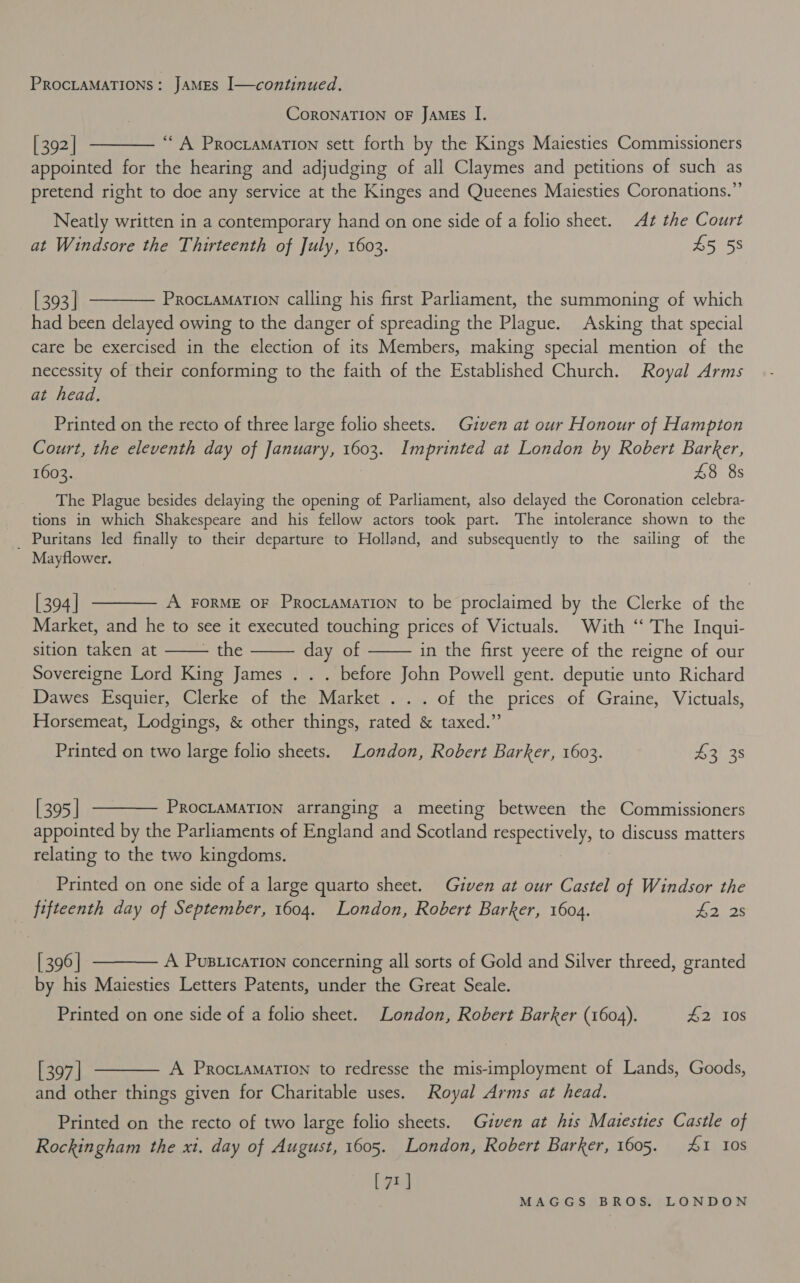 CoRONATION OF JAMEs I. [392] ———— “A Procramation sett forth by the Kings Maiesties Commissioners appointed for the hearing and adjudging of all Claymes and petitions of such as pretend right to doe any service at the Kinges and Queenes Maiesties Coronations.”’ Neatly written in a contemporary hand on one side of a folio sheet. At the Court at Windsore the Thirteenth of July, 1603. £5 58 [393] ———— Procramation calling his first Parliament, the summoning of which had been delayed owing to the danger of spreading the Plague. Asking that special care be exercised in the election of its Members, making special mention of the necessity of their conforming to the faith of the Established Church. Royal Arms at head. Printed on the recto of three large folio sheets. Given at our Honour of Hampton Court, the eleventh day of January, 1603. Imprinted at London by Robert Barker, 1603. 8 8s The Plague besides delaying the opening of Parliament, also delayed the Coronation celebra- tions in which Shakespeare and his fellow actors took part. The intolerance shown to the _ Puritans led finally to their departure to Holland, and subsequently to the sailing of the Mayflower. [394] ———— A ForME oF Proctamation to be proclaimed by the Clerke of the Market, and he to see it executed touching prices of Victuals. With “ The Inqui- sition taken at - the day of in the first yeere of the reigne of our Sovereigne Lord King James . . . before John Powell gent. deputie unto Richard Dawes Esquier, Clerke of the Market ... of the prices of Graine, Victuals, Horsemeat, Lodgings, &amp; other things, rated &amp; taxed.”    Printed on two large folio sheets. London, Robert Barker, 1603. Bo.3s [395] -———— ProcraMaTion arranging a meeting between the Commissioners appointed by the Parliaments of England and Scotland respectively, to discuss matters relating to the two kingdoms. Printed on one side of a large quarto sheet. Given at our Castel of Windsor the fifteenth day of September, 1604. London, Robert Barker, 1604. #2 2s [396] ———— A Pus ication concerning all sorts of Gold and Silver threed, granted by his Maiesties Letters Patents, under the Great Seale. Printed on one side of a folio sheet. London, Robert Barker (1604). £2 10s [397] ———— A Procramation to redresse the mis-imployment of Lands, Goods, and other things given for Charitable uses. Royal Arms at head. Printed on the recto of two large folio sheets. Given at his Mazesties Castle of Rockingham the xi. day of August, 1605. London, Robert Barker, 1605. 1 10s [71]