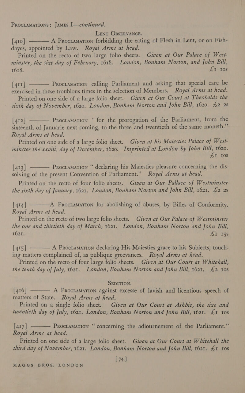 LENT OBSERVANCE. [ 410 | A Procramation forbidding the eating of Flesh in Lent, or on Fish- dayes, appointed by Law. Royal Arms at head. Printed on the recto of two large folio sheets. Given at Our Palace of West- minster, the sixt day of February, 1618. London, Bonham Norton, and John Bill, 1618. 41 108   [411 | Proctamation calling Parliament and asking that special care be exercised in these troublous times in the selection of Members. Royal Arms at head. Printed on one side of a large folio sheet. Given at Our Court at Theobalds the sixth day of November, 1620. London, Bonham Norton and John Bull, 1620. £2 2s  [ 412] Proctamation “ for the prorogation of the Parliament, from the sixteenth of Januarie next coming, to the three and twentieth of the same moneth.” Royal Arms at head. Printed on one side of a large folio sheet. Given at his Matesties Palace of West- minster the xxviti, day of December, 1620. Imprinted at London by John cy 1620. I 10S  [413 | Prociamation “‘ declaring his Maiesties pleasure concerning the dis- solving of the present Convention of Parliament.” Royal Arms at head. Printed on the recto of four folio sheets. Given at Our Pallace of Westminster the sixth day of January, 1621. London, Bonham Norton and John Bill, 1621. £2 2s  [ 414 | A Procramation for abolishing of abuses, by Billes of Conformity. Royal Arms at head. Printed on the recto of two large folio sheets. Given at Our Palace of Westminster the one and thirtieth day of March, 1621. London, Bonham Norton and John Bill, 1621, titet se  [ 415 | A Procramation declaring His Maiesties grace to his Subiects, touch- ing matters complained of, as publique greevances. Royal Arms at head. Printed on the recto of four large folio sheets. Gzven at Our Court at Whitehall, the tenth day of July, 1621. London, Bonham Norton and John Bill, 1621. £2 tos SEDITION. [ 416 | A PROCLAMATION against excesse of lavish and licentious speech of matters of State. Royal Arms at head. Printed on a single folio sheet. Given at Our Court at Ashbie, the sixe and twentieth day of July, 1621. London, Bonham Norton and John Bill, 1621. £1 tos  ‘  [ 417 | PROCLAMATION Royal Arms at head. Printed on one side of a large folio sheet. Given at Our Court at Whitehall the third day of November, 1621. London, Bonham Norton and John Bill, 1621. £1 10s [ 74 | ‘concerning the adiournement of the Parliament.”