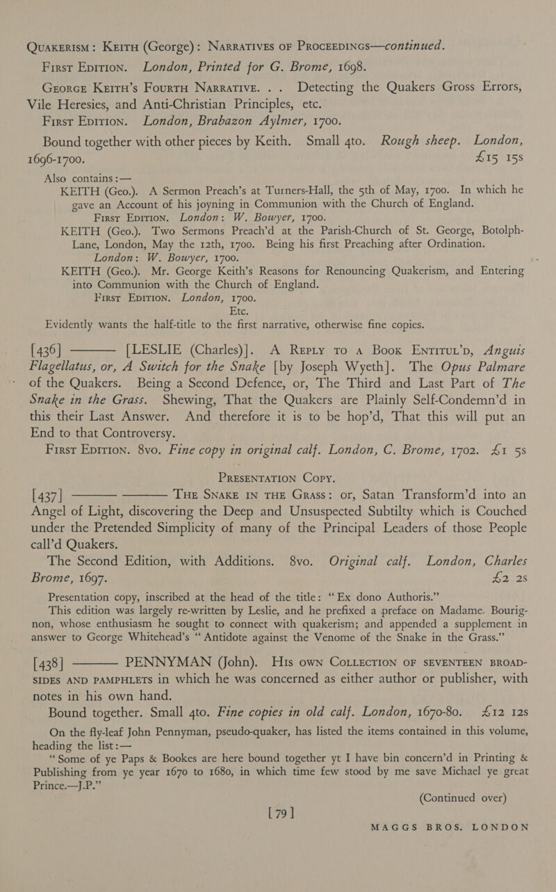 Quakerism: Kerra (George): NarraTIves oF PRocEEDINGS—continued. First Epirion. London, Printed for G. Brome, 1698. Grorce Kerru’s Fourrn Narrative. . . Detecting the Quakers Gross Errors, Vile Heresies, and Anti-Christian Principles, etc. First Epirion. London, Brabazon Aylmer, 1700. Bound together with other pieces by Keith. Small 4to. Rough sheep. London, 1696-1700. Z15 158 Also contains :— KEITH (Geo.). A Sermon Preach’s at Turners-Hall, the 5th of May, 1700. In which he gave an Account of his joyning in Communion with the Church of England. First Epition. London: W. Bowyer, 1700. KEITH (Geo.). Two Sermons Preach’d at the Parish-Church of St. George, Botolph- Lane, London, May the 12th, 1700. Being his first Preaching after Ordination. London: W. Bowyer, 1700. KEITH (Geo.). Mr. George Keith’s Reasons for Renouncing Quakerism, and Entering into Communion with the Church of England. First Epirion. London, 1700. Etc. Evidently wants the half-title to the first narrative, otherwise fine copies. [436] ———— [LESLIE (Charles)]. A Repty to a Boox Enrtirut’p, Anguis Flagellatus, or, A Switch for the Snake |by Joseph Wyeth]. The Opus Palmare of the Quakers. Being a Second Defence, or, The Third and Last Part of The Snake in the Grass. Shewing, That the Quakers are Plainly Self-Condemn’d in this their Last Answer. And therefore it is to be hop’d, That this will put an End to that Controversy. First Epririon. 8vo. Fine copy in original calf. London, C. Brome, 1702. &amp;1 5s PRESENTATION Copy. [437] m—— ——— The SNakE IN THE Grass: or, Satan Transform’d into an Angel of Light, discovering the Deep and Unsuspected Subtilty which is Couched under the Pretended Simplicity of many of the Principal Leaders of those People call’d Quakers. The Second Edition, with Additions. 8vo. Original calf. London, Charles Brome, 1697. | L225 Presentation copy, inscribed at the head of the title: “Ex dono Authoris.” This edition was largely re-written by Leslie, and he prefixed a preface on Madame. Bourig- non, whose enthusiasm he sought to connect with quakerism; and appended a supplement in answer to George Whitehead’s “ Antidote against the Venome of the Snake in the Grass.” [438] ———— PENNYMAN (John). His own CoLLecrion OF SEVENTEEN BROAD- SIDES AND PAMPHLETS in which he was concerned as either author or publisher, with notes in his own hand. Bound together. Small 4to. Fine copies in old calf. London, 1670-80. #12 12s On the fly-leaf John Pennyman, pseudo-quaker, has listed the items contained in this volume, heading the list :— “Some of ye Paps &amp; Bookes are here bound together yt I have bin concern’d in Printing &amp; Publishing from ye year 1670 to 1680, in which time few stood by me save Michael ye great Prince.—J.P.” (Continued over) [ 79 ]