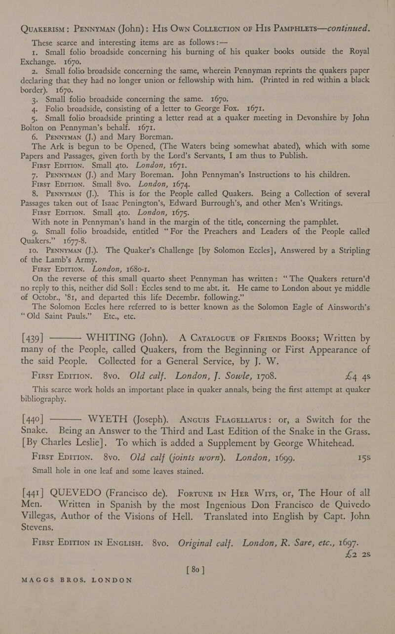 QuakERISM: PENNYMAN (John): His Own Co.iecrion oF His PaMPHLETs—continued. These scarce and interesting items are as follows :— 1. Small folio broadside concerning his burning of his quaker books outside the Royal Exchange. 1670. 2. Small folio broadside concerning the same, wherein Pennyman reprints the quakers paper declaring that they had no longer union or fellowship with him. (Printed in red within a black border). 1670. 3. Small folio broadside concerning the same. 1670. 4. Folio broadside, consisting of a letter to George Fox. 1671. 5. Small folio broadside printing a letter read at a quaker meeting in Devonshire by John Bolton on Pennyman’s behalf. 1671. 6. PENNYMAN (J.) and Mary Boreman. The Ark is begun to be Opened, (The Waters being somewhat abated), which with some Papers and Passages, given forth by the Lord’s Servants, I am thus to Publish. First Epition. Small 4to. London, 1671. 7. PENNYMAN (J.) and Mary Boreman. John Pennyman’s Instructions to his children. First Epirion. Small 8vo. London, 1674. 8. PENNYMAN (J.). This is for the People called Quakers. Being a Collection of several Passages taken out of Isaac Penington’s, Edward Burrough’s, and other Men’s Writings. First Epirion. Small 4to. London, 1675. With note in Pennyman’s hand in the margin of the title, concerning the pamphlet. . g. Small folio broadside, entitled “For the Preachers and Leaders of the People called Quakers.” 1677-8. 10. PENNYMAN (J.). The Quaker’s Challenge [by Solomon Eccles], Answered by a Stripling of the Lamb’s Army. . First Epition. London, 1680-1. On the reverse of this small quarto sheet Pennyman has written: “The Quakers return’d no reply to this, neither did Soll: Eccles send to me abt. it. He came to London about ye middle of Octobr., ’81, and departed this life Decembr. following.” The Solomon Eccles here referred to is better known as the Solomon Eagle of Ainsworth’s “Old \ Saint Pauls?’ Etc. ete: [439] ———— WHITING (John). A Caratocuz oF Frienps Booxs; Written by many of the People, called Quakers, from the Beginning or First Appearance of the said People. Collected for a General Service, by J. W. First Eprrion. 8vo. Old calf. London, J. Sowle, 1708. £4 4s This scarce work holds an important place in quaker annals, being the first attempt at quaker bibliography. | [440] ————- WYETH (Joseph). Ancuis Fracettatus: or, a Switch for the Snake. Being an Answer to the Third and Last Edition of the Snake in the Grass. [By Charles Leslie]. ‘To which is added a Supplement by George Whitehead. Firsr Epirion. 8vo. Old calf (joints worn), London, 1699. 15s Small hole in one leaf and some leaves stained. [441] QUEVEDO (Francisco de), Forrune 1n Her Wirs, or, The Hour of all Men. Written in Spanish by the most Ingenious Don Francisco de Quivedo Villegas, Author of the Visions of Hell. ‘Translated into English by Capt. John Stevens. Firsr Epirion in Encuisu. 8vo. Original calf. London, R. Sare, etc., 1697. £2 2s [ 80 ]