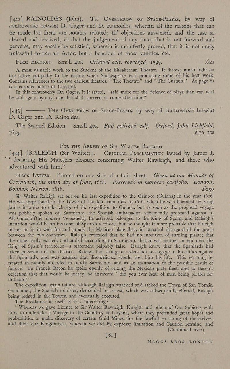 [442] RAINOLDES (John). TH’ OverrHrow or Sracz-Piayes, by way of controversie betwixt D. Gager and D. Rainoldes, wherein all the reasons that can be made for them are notably refuted; th’ objections answered, and the case so cleared and resolved, as that the judgement of any man, that is not forward and perverse, may easelie be satisfied, wherein is manifestly proved, that it is not onely unlawfull to bee an Actor, but a beholder of those vanities, etc. First Eprrion. Small 4to. Original calf, rebacked, 1599. £21 A most valuable work to the Student of the Elizabethan Theatre. It throws much light oa the active antipathy to the drama when Shakespeare was producing some of his best work. Contains references to the two earliest theatres, “‘ The Theatre” and “The Curtain.” At page 81 is a curious notice of Gadshill. In this controversy Dr. Gager, it is stated, “‘said more for the defence of plays than can well be said again by any man that shall succeed or come after him.” [443] ———— Tue OvertHrow oF Srace-Piayes, by way of controversie betwixt D. Gager and D. Rainoldes. The Second Edition. Small 4to. Full polished calf. Oxford, John Lichfield, 1629. 410 10S For THE ARREST OF Sir WALTER RALEIGH. [444] [RALEIGH (Sir Waiter)]. | Oricrnat Prociamation issued by James I, “declaring His Maiesties pleasure concerning Walter Rawleigh, and those who adventured with him.”’ Brack Lerrer. Printed on one side of a folio sheet. Given at our Mannor of Greenwich, the ninth day of June, 1618. Preserved in morocco portfolio. London, Bonham Norton, 1618. £250 Sir Walter Raleigh set out on his last expedition to the Orinoco (Guiana) in the year 1616. He was imprisoned in the Tower of London from 1603 to 1616, when he was liberated by King James in order to take charge of the expedition to Guiana, but as soon as the proposed voyage was publicly spoken of, Sarmiento, the Spanish ambassador, vehemently protested against it. All Guiana (the modern Venezuela), he asserted, belonged to the King of Spain, and Raleigh’s incursion would be an invasion of Spanish territory, but he thought it more probable that Raleigh meant to lie in wait for and attack the Mexican plate fleet, in practical disregard of the peace between the two countries. Raleigh protested that he had no intention of turning pirate; that the mine really existed, and added, according to Sarmiento, that it was neither in nor near the King of Spain’s territories—a statement palpably false. Raleigh knew that the Spaniards had taken possession of the district. Raleigh had stringent orders not to engage in hostilities against the Spaniards, and was assured that disobedience would cost him his life. This warning he treated as mainly intended to satisfy Sarmiento, and as an intimation of the possible result of failure. To Francis Bacon he spoke openly of seizing the Mexican plate fleet, and to Bacon’s objection that that would be piracy, he answered “‘did you ever hear of men being pirates for millions? ” The expedition was a failure, although Raleigh attacked and sacked the Town of San Tomas. Gondomar, the Spanish minister, demanded his arrest, which was subsequently effected, Raleigh being lodged in the Tower, and eventually executed. The Proclamation itself is very interesting :— ““ Whereas we gave Licence to Sir Walter Rawleigh, Knight, and others of Our Subiects with him, to undertake a Voyage to the Countrey of Guyana, where they pretended great hopes and probabilities to make discovery of certain Gold Mines, for the lawfull enriching of themselves, and these our Kingdomes: wherein we did by expresse limitation and Caution refraine, and (Continued over) [ 8x ]