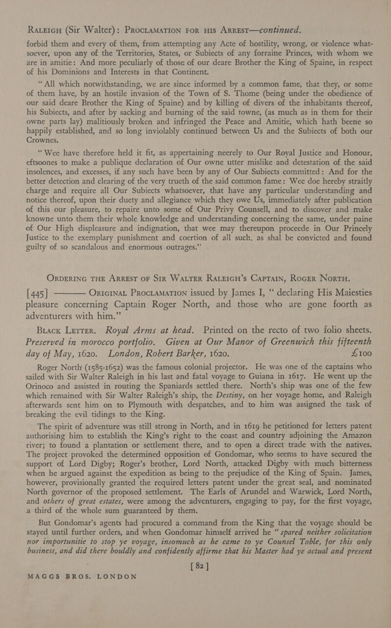 RaLeiIcH (Sir Walter) : PROCLAMATION FOR HIS ARREST—continued. forbid them and every of them, from attempting any Acte of hostility, wrong, or violence what- soever, upon any of the Territories, States, or Subiects of any forraine Princes, with whom we are in amitie: And more peculiarly of those of our.deare Brother the King of Spaine, in respect of his Dominions and Interests in that Continent. “All which notwithstanding, we are since informed by a common fame, that they, or some of them have, by an hostile invasion of the Town of S. Thome (being under the obedience of our said deare Brother the King of Spaine) and by killing of divers of the inhabitants thereof, his Subiects, and after by sacking and burning of the said towne, (as much as in them for their owne parts lay) malitiously broken and infringed the Peace and Amitie, which hath beene so happily established, and so long inviolably continued between Us and the Subiects of both our Crownes. ““Wee have therefore held it fit, as appertaining neerely to Our Royal Justice and Honour, eftsoones to make a publique declaration of Our owne utter mislike and detestation of the said insolences, and excesses, if any such have been by any of Our Subiects committed: And for the better detection and clearing of the very trueth of the said common fame: Wee doe hereby straitly charge and require all Our Subiects whatsoever, that have any particular understanding and notice thereof, upon their duety and allegiance which they owe Us, immediately after publication of this our pleasure, to repaire unto some of Our Privy Counsell, and to discover and make knowne unto them their whole knowledge and understanding concerning the same, under paine of Our High displeasure and indignation, that wee may thereupon proceede in Our Princely Justice to the exemplary punishment and coertion of all such, as shal be convicted and found guilty of so scandalous and enormous outrages.”’ ORDERING THE ARREST OF SIR WALTER RALEIGH’s CapTAIN, RoGER Nort. [445] t———— OriciNnat ProciamarTIon issued by James I, “ declaring His Maiesties pleasure concerning Captain Roger North, and those who are gone foorth as adventurers with him.”’ Brack Lerrer. Royal Arms at head. Printed on the recto of two folio sheets. Preserved in morocco portfolio. Given at Our Manor of Greenwich this fifteenth day of May, 1620. London, Robert Barker, 1620. 4100 Roger North’ (1585-1652) was the famous colonial projector. He was one of the captains who sailed with Sir Walter Raleigh in his last and fatal voyage to Guiana in 1617. He went up the Orinoco and assisted in routing the Spaniards settled there. North’s ship was one of the few which remained with Sir Walter Raleigh’s ship, the Destiny, on her voyage home, and Raleigh afterwards sent him on to Plymouth with despatches, and to him was assigned the task of breaking the evil tidings to the King. The spirit of adventure was still strong in North, and in 1619 he petitioned for letters patent authorising him to establish the King’s right to the coast and country adjoining the Amazon river; to found a plantation or settlement there, and to open a direct trade with the natives. The project provoked the determined opposition of Gondomar, who seems to have secured the support of Lord Digby; Roger’s brother, Lord North, attacked Digby with much bitterness when he argued against the expedition as being to the prejudice of the King of Spain. James, however, provisionally granted the required letters patent under the great seal, and nominated North governor of the proposed settlement. The Earls of Arundel and Warwick, Lord North, and others of great estates, were among the adventurers, engaging to pay, for the first voyage, a third of the whole sum guaranteed by them. But Gondomar’s agents had procured a command from the King that the voyage should be stayed until further orders, and when Gondomar himself arrived he “ spared neither solicitation nor importunitie to stop ye voyage, insomuch as he came to ye Counsel Table, for this only business, and did there bouldly and confidently affirme that his Master had ye actual and present [ 82 ]