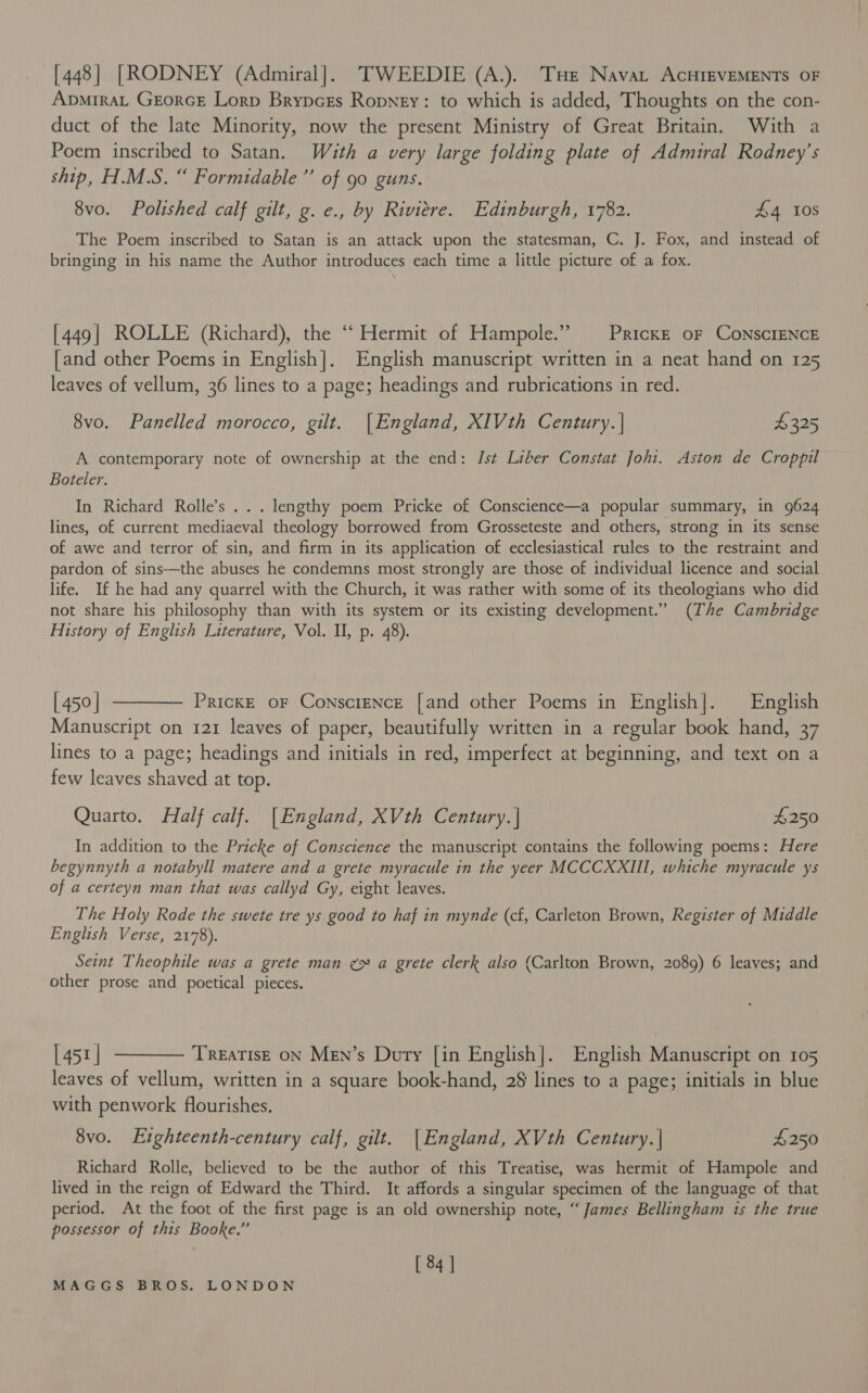 [448] [RODNEY (Admiral]. TWEEDIE (A.). Tue Navat AcHIEVEMENTS OF ADMIRAL GEORGE Lorp BrypcxEs Ropngy: to which is added, Thoughts on the con- duct of the late Minority, now the present Ministry of Great Britain. With a Poem inscribed to Satan. With a very large folding plate of Admiral Rodney’s ship, H.M.S. “ Formidable” of 90 guns. 8vo. Polished calf gilt, g. e., by Riviere. Edinburgh, 1782. £4 10S The Poem inscribed to Satan is an attack upon the statesman, C. J. Fox, and instead of bringing in his name the Author introduces each time a little picture of a fox. [449] ROLLE (Richard), the ‘‘ Hermit of Hampole.” PrickE oF CoNscIENCE [and other Poems in English]. English manuscript written in a neat hand on 125 leaves of vellum, 36 lines to a page; headings and rubrications in red. 8vo. Panelled morocco, gilt. |England, XIVth Century. | $325 A contemporary note of ownership at the end: Ist Liber Constat Johi. Aston de Croppil Boteler. In Richard Rolle’s . . . lengthy poem Pricke of Conscience—a popular summary, in 9624 lines, of current mediaeval theology borrowed from Grosseteste and others, strong in its sense of awe and terror of sin, and firm in its application of ecclesiastical rules to the restraint and pardon of sins-—the abuses he condemns most strongly are those of individual licence and social life. If he had any quarrel with the Church, it was rather with some of its theologians who did not share his philosophy than with its system or its existing development.” (The Cambridge History of English Literature, Vol. I, p. 48). [450] ———— Prickxe or Conscience [and other Poems in English]. English Manuscript on 121 leaves of paper, beautifully written in a regular book hand, 37 lines to a page; headings and initials in red, imperfect at beginning, and text on a few leaves shaved at top. Quarto. Half calf. [England, XVth Century.| £250 In addition to the Pricke of Conscience the manuscript contains the following poems: Here begynnyth a notabyll matere and a grete myracule in the yeer MCCCXXIII, whiche myracule ys of a certeyn man that was callyd Gy, eight leaves. The Holy Rode the swete tre ys good to haf in mynde (cf, Carleton Brown, Register of Middle English Verse, 2178). Seint Theophile was a grete man ¢~ a grete clerk also (Carlton Brown, 2089) 6 leaves; and other prose and poetical pieces. [451] ———— Treatise on Men’s Durty [in English]. English Manuscript on 105 leaves of vellum, written in a square book-hand, 28 lines to a page; initials in blue with penwork flourishes. 8vo. Eighteenth-century calf, gilt. |England, XVth Century. | £250 Richard Rolle, believed to be the author of this Treatise, was hermit of Hampole and lived in the reign of Edward the Third. It affords a singular specimen of the language of that period. At the foot of the first page is an old ownership note, “James Bellingham ts the true possessor of this Booke.” [ 84 ]