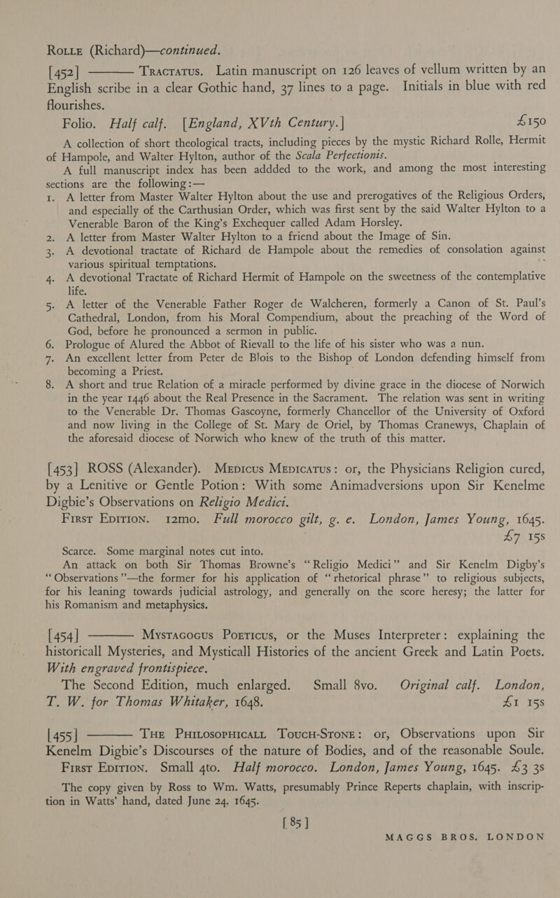 Rotte (Richard)—continued. [452] ———— Tracratus. Latin manuscript on 126 leaves of vellum written by an English scribe in a clear Gothic hand, 37 lines to a page. Initials in blue with red flourishes. Folio. Half calf. [England, XVth Century. | £150 A collection of short theological tracts, including pieces by the mystic Richard Rolle, Hermit of Hampole, and Walter Hylton, author of the Scala Perfectionis. A full manuscript index has been addded to the work, and among the most interesting sections are the following :— 1. A letter from Master Walter Hylton about the use and prerogatives of the Religious Orders, and especially of the Carthusian Order, which was first sent by the said Walter Hylton to a Venerable Baron of the King’s Exchequer called Adam Horsley. 2. A letter from Master Walter Hylton to a friend about the Image of Sin. 3. A devotional tractate of Richard de Hampole about the remedies of consolation against various spiritual temptations. : 4. A devotional Tractate of Richard Hermit of Hampole on the sweetness of the contemplative life. 5. A letter of the Venerable Father Roger de Walcheren, formerly a Canon of St. Paul’s Cathedral, London, from his Moral Compendium, about the preaching of the Word of God, before he pronounced a sermon in public. 6. Prologue of Alured the Abbot of Rievall to the life of his sister who was a nun. 7. An excellent letter from Peter de Blois to the Bishop of London defending himself from becoming a Priest. | 8. A short and true Relation of a miracle performed by divine grace in the diocese of Norwich in the year 1446 about the Real Presence in the Sacrament. The relation was sent in writing to the Venerable Dr. Thomas Gascoyne, formerly Chancellor of the University of Oxford and now living in the College of St. Mary de Oriel, by Thomas Cranewys, Chaplain of the aforesaid diocese of Norwich who knew of the truth of this matter. [453] ROSS (Alexander). Mepicus Mepicarus: or, the Physicians Religion cured, by a Lenitive or Gentle Potion: With some Animadversions upon Sir Kenelme Digbie’s Observations on Religio Medici. First Epirion. 12mo. Full morocco gilt, g. e. London, James Young, 1645. 1 £7 158 Scarce. Some marginal notes cut into. An attack on both Sir Thomas Browne’s “Religio Medici” and Sir Kenelm Digby’s “Observations ”’—the former for his application of “rhetorical phrase” to religious subjects, for his leaning towards judicial astrology, and generally on the score heresy; the latter for his Romanism and metaphysics. [454] ———— Mysracocus Poericus, or the Muses Interpreter: explaining the historicall Mysteries, and Mysticall Histories of the ancient Greek and Latin Poets. With engraved frontispiece. The Second Edition, much enlarged. Small 8vo. Original calf. London, T. W. for Thomas Whitaker, 1648. 21, 05s [455] ———— Tue Puitosopnicatt Toucr-Stone: or, Observations upon Sir Kenelm Digbie’s Discourses of the nature of Bodies, and of the reasonable Soule. First Eprrion. Small gto. Half morocco. London, James Young, 1645. £3 38 The copy given by Ross to Wm. Watts, presumably Prince Reperts chaplain, with inscrip- tion in Watts’ hand, dated June 24. 1645. [ 85 ] MAIG:G. ST BEOSs (tL CON-DON