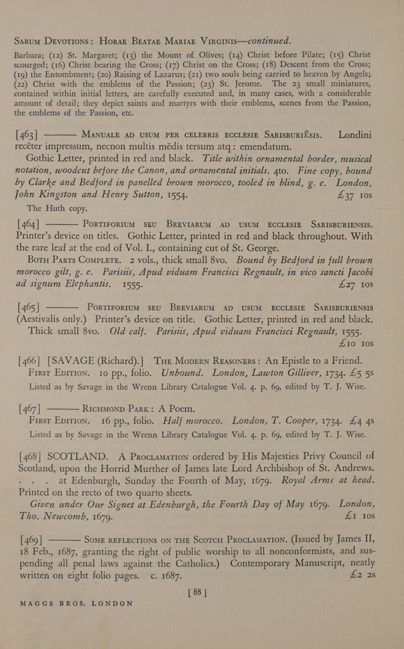 Sarum Devotions: Horart BEataE MarisE VIRGINIS—continued. Barbara; (12) St. Margaret; (13) the Mount of Olives; (14) Christ before Pilate; (15) Christ scourged; (16) Christ bearing the Cross; (17) Christ on the Cross; (18) Descent from the Cross; (19) the Entombment; (20) Raising of Lazarus; (21) two souls being carried to heaven by Angels; (22) Christ with the emblems of the Passion; (23) St. Jerome. The 23 small miniatures, contained within initial letters, are carefully executed and, in many cases, with a considerable amount of detail; they depict saints and martyrs with their emblems, scenes from the Passion, the emblems of the Passion, etc. | 463] ———— ManuaLE AD USUM PER CELEBRIS ECCLESIE SaRIsBuRiEsis. Londini recéter impressum, necnon multis médis tersum atq: emendatum. Gothic Letter, printed in red and black. Title within ornamental border, musical notation, woodcut before the Canon, and ornamental initials. 4to. Fine copy, bound by Clarke and Bedford in panelled brown morocco, tooled in blind, g.e. London, John Kingston and Henry Sutton, 1554. £37 10s The Huth copy. [464] t——— Portirortum seu BREVIARUM AD USUM ECCLESIE SARISBURIENSIS. Printer’s device on titles. Gothic Letter, printed in red and black throughout. With the rare leaf at the end of Vol. I., containing cut of St. George. Born Parrs Comp.ere. 2 vols., thick small 8vo. Bound by Bedford in full brown morocco gilt, g.e. Parisus, Apud viduam Franctscit Regnault, in vico sancti Jacobi ad signum Elephantis. 1555. £27 10S [465] ———— Porrirorrum seEu BREVIARUM AD USUM ECCLESIE SARISBURIENSIS (Aestivalis only.) Printer’s device on title. Gothic Letter, printed in red and black. Thick small 8vo. Old calf. Partstis, Apud viduam Francisci Regnault, 1555. 10 108 [466] [SAVAGE (Richard).] ‘THe Moprrn Reasoners: An Epistle to a Friend. First Epirion. 10 pp., folio. Unbound. London, Lawton Gulliver, 1734. 45 58 Listed as by Savage in the Wrenn Library Catalogue Vol. 4. p. 69, edited by T. J. Wise. [467] ———— RicHMmonp Park: A Poem. First Eprrion. 16 pp., folio. Half morocco. London, T. Cooper, 1734. £4 4s Listed as by Savage in the Wrenn Library Catalogue Vol. 4. p. 69, edited by T. J. Wise. [468] SCOTLAND. A Procramation ordered by His Majesties Privy Council of Scotland, upon the Horrid Murther of James late Lord Archbishop of St. Andrews. at Edenburgh, Sunday the Fourth of May, 1679. Royal Arms at head. Printed on the recto of two quarto sheets. Given under Our Signet at Edenburgh, the Fourth Day of May 1679. London, Tho. Newcomb, 1679. HI 108 [469 ] ———— Some REFLECTIONS ON THE Scotcu Procramation. (Issued by James I, 18 Feb., 1687, granting the right of public worship to all nonconformists, and sus- pending all penal laws against the Catholics.) Contemporary Manuscript, neatly written on eight folio pages. c. 1687. £2 28 [ 88 |