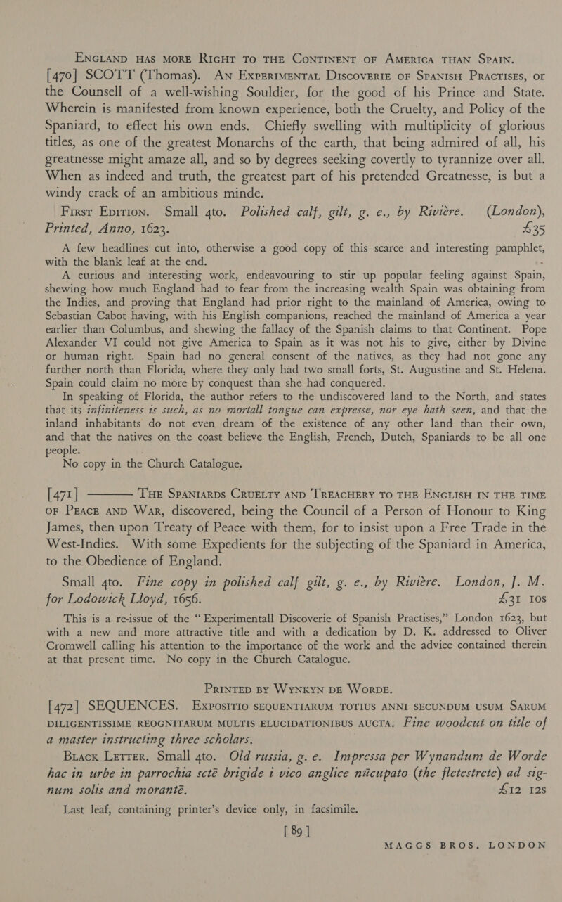 ENGLAND HAS MORE RIGHT To THE CONTINENT OF AMERICA THAN SPAIN. [470] SCOTT (Thomas). An Experimenta Discoverie oF SPANISH PRactIsEs, or the Counsell of a well-wishing Souldier, for the good of his Prince and State. Wherein is manifested from known experience, both the Cruelty, and Policy of the Spaniard, to effect his own ends. Chiefly swelling with multiplicity of glorious titles, as one of the greatest Monarchs of the earth, that being admired of all, his greatnesse might amaze all, and so by degrees seeking covertly to tyrannize over all. When as indeed and truth, the greatest part of his pretended Greatnesse, is but a windy crack of an ambitious minde. First Eprrion. Small 4to. Polished calf, gilt, g. e., by Riviere. (London), Printed, Anno, 1623. 435 A few headlines cut into, otherwise a good copy of this scarce and interesting Heme with the blank leaf at the end. A curious and interesting work, endeavouring to stir up popular feeling against Shain: shewing how much England had to fear from the increasing wealth Spain was obtaining from the Indies, and proving that England had prior right to the mainland of America, owing to Sebastian Cabot having, with his English companions, reached the mainland of America a year earlier than Columbus, and shewing the fallacy of the Spanish claims to that Continent. Pope Alexander VI could not give America to Spain as it was not his to give, either by Divine or human right. Spain had no general consent of the natives, as they had not gone any further north than Florida, where they only had two small forts, St. Augustine and St. Helena. Spain could claim no more by conquest than she had conquered. In speaking of Florida, the author refers to the undiscovered land to the North, and states that its znfiniteness 1s such, as no mortall tongue can expresse, nor eye hath seen, and that the inland inhabitants do not even dream of the existence of any other land than their own, and that the natives on the coast believe the English, French, Dutch, Spaniards to be all one people. No copy in the Church Catalogue. [471] t——— Tue Spantarps CruELty AND TREACHERY TO THE ENGLISH IN THE TIME oF Peace AND Wak, discovered, being the Council of a Person of Honour to King James, then upon Treaty of Peace with them, for to insist upon a Free Trade in the West-Indies. With some Expedients for the subjecting of the Spaniard in America, to the Obedience of England. Small gto. Fine copy in polished calf gilt, g. e., by Riviere. London, J. M. for Lodowtck Lloyd, 1656. 431 10s This is a re-issue of the “ Experimentall Discoverie of Spanish Practises,” London 1623, but with a new and more attractive title and with a dedication by D. K. addressed to Oliver ‘Cromwell calling his attention to the importance of the work and the advice contained therein at that present time. No copy in the Church Catalogue. PRINTED BY WYNKYN DE WorDE. [472] SEQUENCES. Exposirio sEQUENTIARUM TOTIUS ANNI SECUNDUM USUM SARUM DILIGENTISSIME REOGNITARUM MULTIS ELUCIDATIONIBUS ‘AUCTA. Fine woodcut on title of a master instructing three scholars. Brack Lerrer. Small qto. Old russia, g. e. Impressa per Wynandum de Worde hac in urbe in parrochia scté brigide i vico anglice nuicupato (the fletestrete) ad sig- num solis and morante. #12 128 Last leaf, containing printer’s device only, in facsimile. [ 89 ]