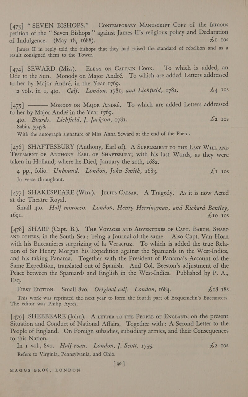 [473] “SEVEN BISHOPS.” Contemporary Manuscript Copy of the famous petition of the “‘ Seven Bishops ” against James II's religious policy and Declaration of Indulgence. (May 18, 1688). 41 Ios James II in reply told the bishops that they had raised the standard of rebellion and as a result consigned them to the Tower. [474] SEWARD (Miss). Exzcy on Captarn Coox. To which is added, an Ode to the Sun. Monody on Major André. To which are added Letters addressed to her by Major André, in the Year 1769. 2 vols. in 1, 4to. Calf. London, 1781, and Lichfield, 1781. £4 10S  [ 475 | Monopy on Major Anprié. To which are added Letters addressed to her by Major André in the Year 1769. ato. Boards. Lichfield, J. Jackson, 1781. £2 10s Sabin, 79478. With the autograph signature of Miss Anna Seward at the end of the Poem. [476] SHAFTESBURY (Anthony, Earl of). A Supplement To THE Last WILL AND ; TrsTAMENT OF ANTHONY Eari oF Suarrssury; with his last Words, as they were taken in Holland, where he Died, January the 2oth, 1682. | 4 pp., folio. Unbound. London, John Smith, 1683. AI 108 In verse throughout. [477| SHAKESPEARE (Wm.). Jurrus Cazsar. A Tragedy. As it is now Acted at the Theatre Royal. Small 4to. Half morocco. London, Henry Herringman, and Richard Bentley, 1691. 410 108 [478] SHARP (Capt. B.). Tz VoyacrEs anp ADVENTURES OF Capt. BarTH. SHARP AND OTHERS, in the South Sea: being a Journal of the same. Also Capt. Van Horn with his Buccanieres surprizing of la Veracruz. To which is added the true Rela- tion of Sir Henry Morgan his Expedition against the Spaniards in the West-Indies, and his taking Panama. ‘Together with the President of Panama’s Account of. the Same Expedition, translated out of Spanish. And Col. Beeston’s adjustment of the Peace between the Spaniards and English in the West-Indies. Published by P. A., Esq. Firsr Epirion. Small 8vo. Original calf. London, 1684. £18 18s This work was reprinted the next year to form the fourth part of Exquemelin’s Buccaneers. The editor was Philip Ayres. [479] SHEBBEARE (John). A Lerrer To THE PEOPLE oF ENcLanp, on the present Situation and Conduct of National Affairs. ‘Together with: A Second Letter to the People of England. On Foreign subsidies, subsidiary armies, and their Consequences to this Nation. In 1 vol., 8vo. Half roan. London, J. Scott, 1755. 42 108 Refers to Virginia, Pennsylvania, and Ohio. [ 90 ]