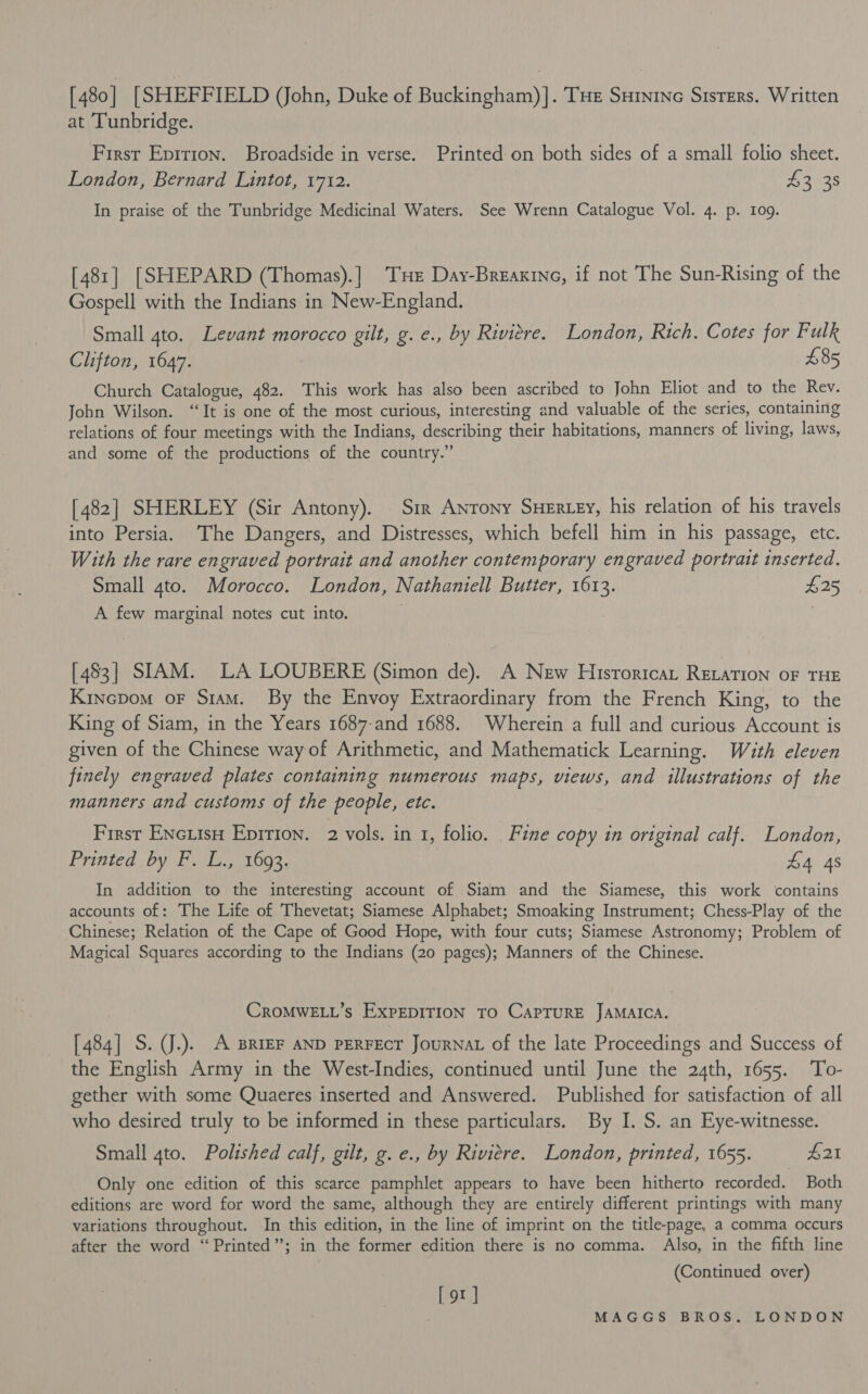 [ 480 | [SHEFF IELD (John, Duke of Buckingham) ]. THe Suininc Sisters. Written at Tunbridge. First Epirion. Broadside in verse. Printed:on both sides of a small folio sheet. London, Bernard Lintot, 1712. £32 35 In praise of the Tunbridge Medicinal Waters. See Wrenn Catalogue Vol. 4. p. 109. [481] [SHEPARD (Thomas).] Tuer Day-Breaxine, if not The Sun-Rising of the Gospell with the Indians in New-England. Small 4to. Levant morocco gilt, g. e., by Riviere. London, Rich. Cotes for Fulk Clifton, 1647. 485 Church Catalogue, 482. This work has also been ascribed to John Eliot and to the Rev. Jobn Wilson. “It is one of the most curious, interesting and valuable of the series, containing relations of four meetings with the Indians, describing their habitations, manners of living, laws, and some of the productions of the country.” [482] SHERLEY (Sir Antony). Sir Antony SHERzey, his relation of his travels into Persia. The Dangers, and Distresses, which befell him in his passage, etc. With the rare engraved portrait and another contemporary engraved portrait inserted. Small gto. Morocco. London, Nathaniell Butter, 1613. £25 A few marginal notes cut into. [483] SIAM. LA LOUBERE (Simon de). A New Historica, RELATION OF THE Kincpom oF Siam. By the Envoy Extraordinary from the French King, to the King of Siam, in the Years 1687-and 1688. Wherein a full and curious Account is given of the Chinese way of Arithmetic, and Mathematick Learning. With eleven finely engraved plates containing numerous maps, views, and illustrations of the manners and customs of the people, etc. First Enciiso Epirion. 2 vols. in 1, folio. _ Fine copy in original calf. London, Printed by F. L., 1693. £4 4s In addition to the interesting account of Siam and the Siamese, this work contains accounts of: The Life of Thevetat; Siamese Alphabet; Smoaking Instrument; Chess-Play of the Chinese; Relation of the Cape of Good Hope, with four cuts; Siamese Astronomy; Problem of Magical Squares according to the Indians (20 pages); Manners of the Chinese. CROMWELL’s EXPEDITION TO CAPTURE JAMAICA. [484] S. J.). A BRIEF AND PERFECT JourNAL of the late Proceedings and Success of the English Army in the West-Indies, continued until June the 24th, 1655. To- gether with some Quaeres inserted and Answered. Published for satisfaction of all who desired truly to be informed in these particulars. By I. S. an Eye-witnesse. Small 4to. Polished calf, gilt, g. e., by Riviere. London, printed, 1655. £21 Only one edition of this scarce pamphlet appears to have been hitherto recorded. Both editions are word for word the same, although they are entirely different printings with many variations throughout. In this edition, in the line of imprint on the title-page, a comma occurs after the word “Printed”; in the former edition there is no comma. Also, in the fifth line (Continued over) [9]