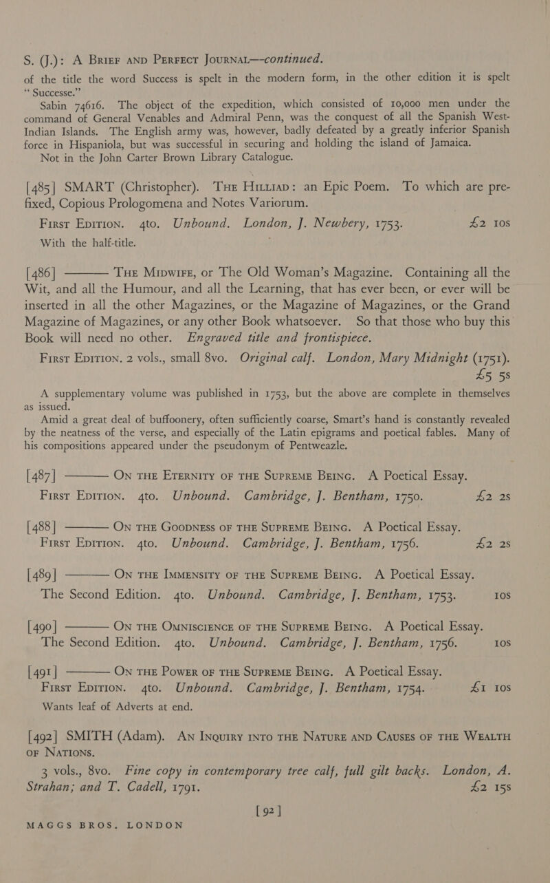 S. J.): A Brier anp Perrect JourRNAL—-continued. of the title the word Success is spelt in the modern form, in the other edition it is spelt “Successes Sabin 74616. The object of the expedition, which consisted of 10,000 men under the command of General Venables and Admiral Penn, was the conquest of all the Spanish West- Indian Islands. The English army was, however, badly defeated by a greatly inferior Spanish force in Hispaniola, but was successful in securing and holding the island of Jamaica. Not in the John Carter Brown Library Catalogue. [485] SMART (Christopher). THe Hitriap: an Epic Poem. To which are pre- fixed, Copious Prologomena and Notes Variorum. | First Epirion. 4to. Unbound. London, J. Newbery, 1753. £2 108 With the half-title. ! [486] t——— Tue Mipwireg, or The Old Woman’s Magazine. Containing all the Wit, and all the Humour, and all the Learning, that has ever been, or ever will be inserted in all the other Magazines, or the Magazine of Magazines, or the Grand Magazine of Magazines, or any other Book whatsoever. So that those who buy this Book will need no other. Engraved ttle and frontispiece. First Eprrion. 2 vols., small 8vo. Original calf. London, Mary Midnight (1751). £5 58 A supplementary volume was published in 1753, but the above are complete in themselves as issued. ) Amid a great deal of buffoonery, often sufficiently coarse, Smart’s hand is constantly revealed by the neatness of the verse, and especially of the Latin epigrams and poetical fables. Many of his compositions appeared under the pseudonym of Pentweazle. | 487] t——— Own THE ETERNITY OF THE SUPREME BEING. A Poetical Essay. First Epirion. 4to.. Unbound. Cambridge, ]. Bentham, 1750. £2. 2s [488 | ———— On THE GoopnEss OF THE SuPREME Bzinc. A Poetical Essay. First Eprrion. 4to. Unbound. Cambridge, J. Bentham, 1756. 2. 28 [489 | ———— ON THE IMMENsITY OF THE SuPREME Beinc. A Poetical Essay. The Second Edition. 4to. Unbound. Cambridge, J. Bentham, 1753. IOS [490] ———— ON THE OMNISCIENCE OF THE SUPREME Beinc. A Poetical Essay. The Second Edition. 4to. Unbound. Cambridge, ]. Bentham, 1756. 10S [491 | ———— ON THE Power oF THE SupREME Beinc. A Poetical Essay. First Eprrion. 4to. Unbound. Cambridge, J. Bentham, 1754. £1 10s Wants leaf of Adverts at end. [492] SMITH (Adam). An Inourry nro THE NaTurE AND CausEs OF THE WEALTH oF NarIoNs. 3 vols., 8vo. Fine copy in contemporary tree calf, full gilt backs. London, A. Strahan; and T, Cadell, 1791. #2158 [ 92 |