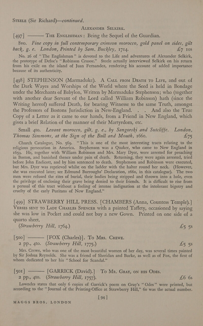 | STEELE (Sir Richard)—continued. ALEXANDER SELKIRK. [497] ———— Tue EncuisuMan: Being the Sequel of the Guardian. 8vo. Fine copy in full contemporary crimson morocco, gold panel on sides, gilt back, g. e. London, Printed by Sam. Buckley, 1714. £7 10s No. 26 of “The Englishman” is devoted to the Life and adventures of Alexander Selkirk, the prototype of Defoe’s “‘ Robinson Crusoe.” Steele actually interviewed Selkirk on his return from his exile on the island of Juan Fernandez, rendering his account of added importance because of its authenticity. [498] STEPHENSON (Marmaduke). A Catt From Deatu To Lire, and out of the Dark Wayes and Worships of the World where the Seed is held in Bondage under the Merchants of Babylon, Written by Marmaduke Stephenson; who (together with another dear Servant of the Lord called William Robinson) hath (since the Writing hereof) suftered Death, for bearing Witnesse to the same Truth, amongst the Professors of Bostons Jurisdiction in New-England. . . And also the True Copy of a Letter as it came to our hands, from a Friend in New England, which gives a brief Relation of the manner of their Martyrdom, etc. Small 4to. Levant morocco, gilt, g. e., by Sangorski and Sutcliffe. London, Thomas Simmons, at the Sign of the Bull and Mouth, 1660. £75 Church Catalogue, No. 569. “This is one of the most interesting tracts relating to the religious persecution in America. Stephenson was a Quaker, who came to New England in 1659. He, together with William Robinson and Mrs. Mary Dyer, were arrested for preaching in Boston, and banished thence under pain of death. Returning, they were again arrested, tried before John Endicott, and by him sentenced to death. Stephenson and Robinson were executed, but Mrs. Dyer was reprieved whilst on the ladder with the halter round her neck. (However, she was executed later; see Edmund Burroughs’ Declaration, 1660, in this catalogue). The two men were refused the rites of burial, their bodies being stripped and thrown into a hole, even the privilege of enclosing their grave being denied to their friends. It is difficult to rise from a perusal of this tract without a feeling of intense indignation at the intolerant bigotry and cruelty of the early Puritans of New England.” [499] STRAWBERRY HILL PRESS. [CHAMBERS (Anna, Countess Temple). ] VERSES SENT TO Lapy CHARLES SPENCER with a painted Taffety, occasioned by saying she was low in Pocket and could not buy a new Gown. Printed on one side of a quarto sheet. (Strawberry Hill, 1764.) 45 58 [500] ———— [FOX (Charles)]. To Mrs. Crewe. 2 pp., 4to. (Strawberry Hill, 1775.) A558 Mrs. Crewe, who was one of the most beautiful women of her day, was several times painted by Sir Joshua Reynolds. She was a friend of Sheridan and Burke, as well as of Fox, the first of whom dedicated to her his ‘‘ School for Scandal.” [501] ———— [GARRICK (David).] To Mr. Gray, on nis Opes. 2 pp., 4to. (Strawberry Hill, 1757). £6 6s Lowndes states that only 6 copies of Garrick’s poem on Gray’s “ Odes” were printed, but according to the “Journal of the Printing-Office at Strawberry Hill,” 60 was the actual number. [ 94 |