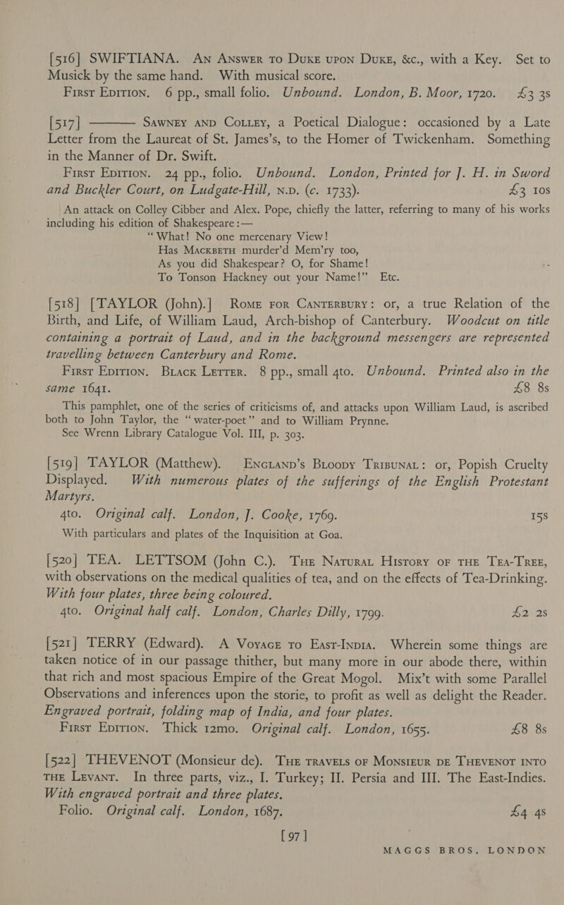 [516] SWIFTIANA. An Answer To DuKE UPON DukE, Bor with a Key. Set to Musick by the same hand. With musical score. Firsr Epirion. 6 pp., small folio. Unbound. London, B. Moor, 1720. 4&amp;3 38 [517] ———— Sawney anp Cottey, a Poetical Dialogue: occasioned by a Late Letter from the Laureat of St. James’s, to the Homer of Twickenham. Something in the Manner of Dr. Swift. First Eprrion. 24 pp., folio. Unbound. London, Printed for J]. H. in Sword and Buckler Court, on Ludgate-Hill, n.v. (c. 1733). 43 Ios An attack on Colley Cibber and Alex. Pope, chiefly the latter, referring to many of his works including his edition of Shakespeare :— ‘What! No one mercenary View! Has MacksetH murder’d Mem’ry too, As you did Shakespear? O, for Shame! To Tonson Hackney out your Name!” Etc. [518] [TAYLOR (Vohn).] Rome ror Canrersury: or, a true Relation of the Birth, and Life, of William Laud, Arch-bishop of Canterbury. Woodcut on ttle containing a portrait of Laud, and in the background messengers are represented travelling between Canterbury and Rome. First Eprrion. Brack Lerrer. 8 pp., small 4to. Unbound. Printed also in the same 1641. £8 8s This pamphlet, one of the series of criticisms of, and attacks upon William Laud, is ascribed both to John Taylor, the “water-poet” and to William Prynne. See Wrenn Library Catalogue Vol. III, p. 303. [519 | TAYLOR (Matthew). | Enctanp’s Biroopy TrisunaL: or, Popish Cruelty Displayed. With numerous plates of the sufferings of the English Protestant Martyrs. _ 4to. Original calf. London, J]. Cooke, 1760. 15S With particulars and plates of the Inquisition at Goa. [520] TEA. LETTSOM (John C.). Tue Narurat History or THE TEA-TREE, with observations on the medical qualities of tea, and on the effects of Tea-Drinking. With four plates, three being coloured. 4to. Original half calf. London, Charles Dilly, 1799. p Sora: [521] TERRY (Edward). A Voyacet ro East-Inpia. Wherein some things are taken notice of in our passage thither, but many more in our abode there, within that rich and most spacious Empire of the Great Mogol. Mix’t with some Parallel Observations and inferences upon the storie, to profit as well as delight the Reader. Engraved portrait, folding map of India, and four plates. First Epitron. Thick 12mo. Original calf. London, 1655. £8 8s [522] THEVENOT (Monsieur de). Tue TRaveLs or MonsiEUR DE THEVENOT INTO THE Levant. In three parts, viz., I. Turkey; II. Persia and III. The East-Indies. With engraved portrait and three plates. Folio. Original calf. London, 1687. £4 4s [ 97 |