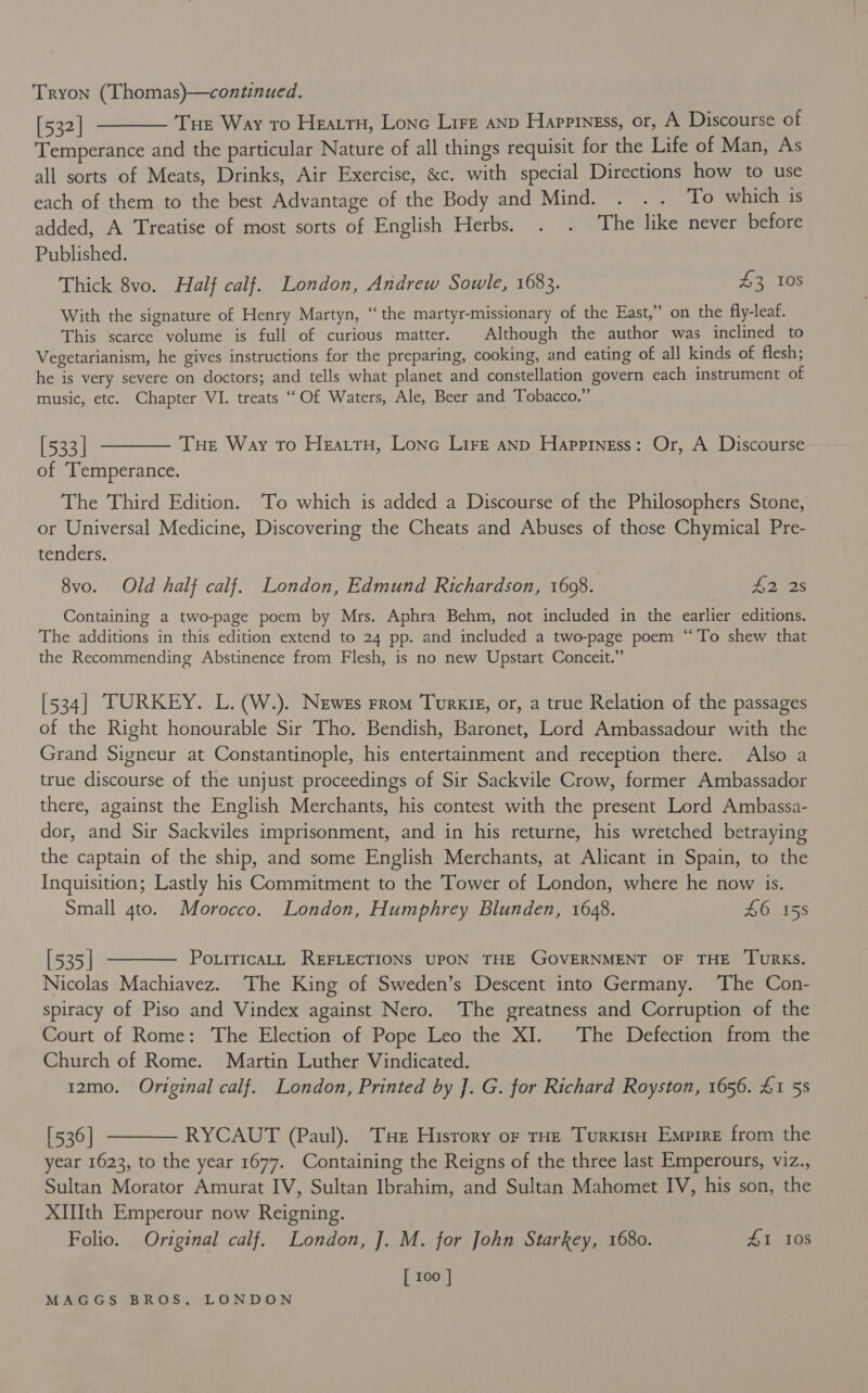 Tryon (Thomas)—continued. [532] ———— Tue Way to Heatru, Lone Lire anp Happiness, or, A Discourse of Temperance and the particular Nature of all things requisit for the Life of Man, As all sorts of Meats, Drinks, Air Exercise, &amp;c. with special Directions how to use each of them to the best Advantage of the Body and Mind. . .. To which is added, A Treatise of most sorts of English Herbs. . . The like never before Published. Thick 8vo. Half calf. London, Andrew Sowle, 1683. $3 108 With the signature of Henry Martyn, “the martyr-missionary of the East,” on the fly-leaf. This scarce volume is full of curious matter. | Although the author was inclined to Vegetarianism, he gives instructions for the preparing, cooking, and eating of all kinds of flesh; he is very severe on doctors; and tells what planet and constellation govern each instrument of music, etc. Chapter VI. treats ““Of Waters, Ale, Beer and Tobacco.” [533] ———— Tue Way To Heattu, Lone Lire anp Happiness: Or, A Discourse of ‘Temperance. The Third Edition. To which is added a Discourse of the Philosophers Stone, or Universal Medicine, Discovering the Cheats and Abuses of these Chymical Pre- tenders. 8vo. Old half calf. London, Edmund Richardson, 1698. 42 2s Containing a two-page poem by Mrs. Aphra Behm, not included in the earlier editions. The additions in this edition extend to 24 pp. and included a two-page poem “To shew that the Recommending Abstinence from Flesh, is no new Upstart Conceit.” [534] TURKEY. L. (W.). Newes From Turkig, or, a true Relation of the passages of the Right honourable Sir Tho. Bendish, Baronet, Lord Ambassadour with the Grand Signeur at Constantinople, his entertainment and reception there. Also a true discourse of the unjust proceedings of Sir Sackvile Crow, former Ambassador there, against the English Merchants, his contest with the present Lord Ambassa- dor, and Sir Sackviles imprisonment, and in his returne, his wretched betraying the captain of the ship, and some English Merchants, at Alicant in Spain, to the Inquisition; Lastly his Commitment to the Tower of London, where he now is. Small gto. Morocco. London, Humphrey Blunden, 1648. £6 158 [535| ———— Potiricatt REFLECTIONS UPON THE GOVERNMENT OF THE TURKS. Nicolas Machiavez. ‘The King of Sweden’s Descent into Germany. The Con- spiracy of Piso and Vindex against Nero. ‘The greatness and Corruption of the Court of Rome: The Election of Pope Leo the XI. The Defection from the Church of Rome. Martin Luther Vindicated. 12mo. Original calf. London, Printed by ]. G. for Richard Royston, 1656. 41 5s [536] ———— RYCAUT (Paul). Tue Hisrory or tHe Turkish Empire from the year 1623, to the year 1677. Containing the Reigns of the three last Emperours, viz., Sultan Morator Amurat IV, Sultan Ibrahim, and Sultan Mahomet IV, his son, the XIWth Emperour now Reigning. Folio. Original calf. London, J. M. for John Starkey, 1680. £1 108 [ 100 |