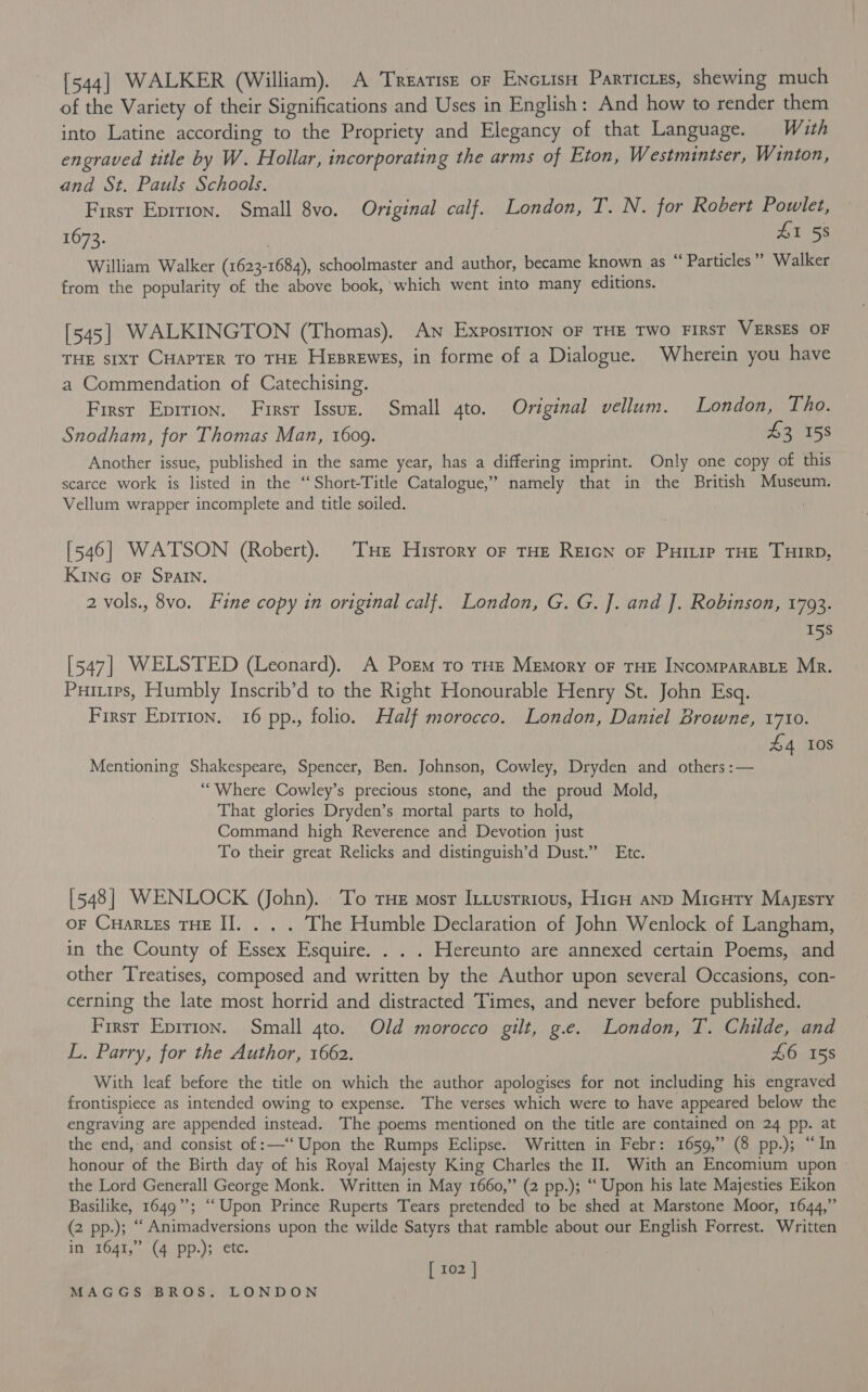 [544] WALKER (William). A Treatisz or Encuis Particies, shewing much of the Variety of their Significations and Uses in English: And how to render them into Latine according to the Propriety and Elegancy of that Language. With engraved title by W. Hollar, incorporating the arms of Eton, Westmintser, Winton, and St. Pauls Schools. First Epirion. Small 8vo. Original calf. London, T. N. for Robert Powlet, 1673. ) £1 58 William Walker (1623-1684), schoolmaster and author, became known as “ Particles” Walker from the popularity of the above book, which went into many editions. [545] WALKINGTON (Thomas). An Exposrtion oF THE TWO FIRST VERSES OF THE sixt CHAPTER To THE Heprewes, in forme of a Dialogue. Wherein you have a Commendation of Catechising. First Eprrion. First Issuz. Small gto. Original vellum. London, Tho. Snodham, for Thomas Man, 1609. 43 158 Another issue, published in the same year, has a differing imprint. Only one copy of this scarce work is listed in the “Short-Title Catalogue,” namely that in the British Museum. Vellum wrapper incomplete and title soiled. [546] WATSON (Robert). THe Hisrory oF tHE Retcn of Purtip THE THIRD, Kinc OF SPAIN. | 2 vols., 8vo. Fine copy in original calf. London, G. G. J. and J. Robinson, 1793. 15s [547] WELSTED (Leonard). A Porm To THE Memory oF THE INCOMPARABLE Mr. Puitirs, Humbly Inscrib’d to the Right Honourable Henry St. John Esq. First Epirion. 16 pp., folio. Half morocco. London, Daniel Browne, 1710. £4 10s Mentioning Shakespeare, Spencer, Ben. Johnson, Cowley, Dryden and others :— “Where Cowley’s precious stone, and the proud Mold, That glories Dryden’s mortal parts to hold, Command high Reverence and Devotion just To their great Relicks and distinguish’d Dust.” Etc. [548] WENLOCK (ohn). To THe mosr I:tusrrious, HicH anp Micury Majesty oF Cuartes THE II. . . . The Humble Declaration of John Wenlock of Langham, in the County of Essex Esquire. . . . Hereunto are annexed certain Poems, and other Treatises, composed and written by the Author upon several Occasions, con- cerning the late most horrid and distracted Times, and never before published. First Eprrion. Small 4to. Old morocco gilt, g.e. London, T. Childe, and L. Parry, for the Author, 1662. £6 158 With leaf before the title on which the author apologises for not including his engraved frontispiece as intended owing to expense. The verses which were to have appeared below the engraving are appended instead. The poems mentioned on the title are contained on 24 pp. at the end, and consist of :—‘‘ Upon the Rumps Eclipse. Written in Febr: 1659,” (8 pp.); “In honour of the Birth day of his Royal Majesty King Charles the II. With an Encomium upon » the Lord Generall George Monk. Written in May 1660,” (2 pp.); “‘ Upon his late Majesties Eikon Basilike, 1649”; “Upon Prince Ruperts Tears pretended to be shed at Marstone Moor, 1644,” (2 pp.); “ Animadversions upon the wilde Satyrs that ramble about our English Forrest. Written in 1641,” (4 pp.); etc. [ 102 |