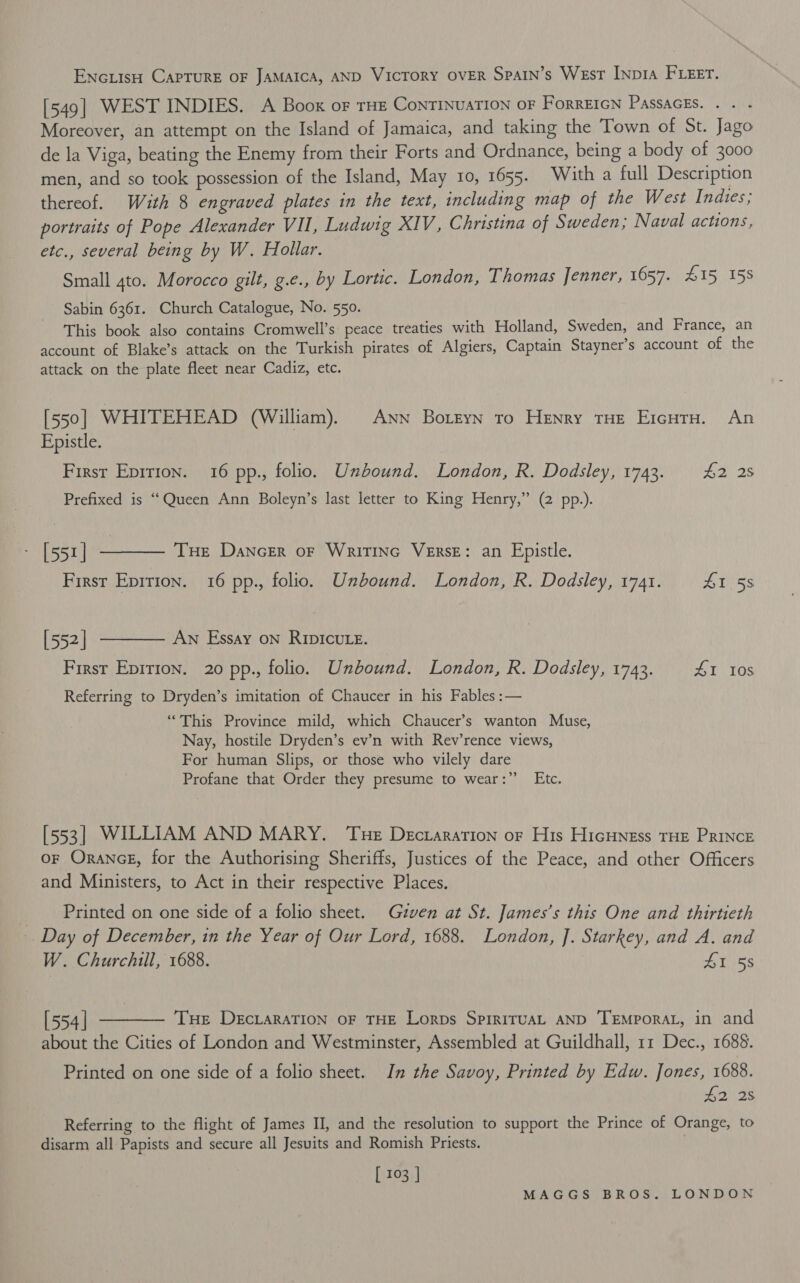 Enc LisH CAPTURE OF JAMAICA, AND VicTory OVER Spain’s Wesr INp1A FLEET. [549] WEST INDIES. A Boox or THE ConTINUATION OF FoRREIGN PASSAGES. . . Moreover, an attempt on the Island of Jamaica, and taking the Town of St. Jago de la Viga, beating the Enemy from their Forts and Ordnance, being a body of 3000 men, and so took possession of the Island, May 10, 1655. With a full Description thereof. Wuth 8 engraved plates in the text, including map of the West Indies; portraits of Pope Alexander VIL, Ludwig XIV, Christina of Sweden; Naval actions, etc., several being by W. Hollar. Small 4to. Morocco gilt, g.e., by Lortic. London, Thomas Jenner, 1657. 415 158 Sabin 6361. Church Catalogue, No. 550. This book also contains Cromwell’s peace treaties with Holland, Sweden, and France, an account of Blake’s attack on the Turkish pirates of Algiers, Captain Stayner’s account of the attack on the plate fleet near Cadiz, etc. [550] WHITEHEAD (William). ANN Boreyn tro Henry THe EicuTu. An Epistle. First Epirion. 16 pp., folio. Unbound. London, R. Dodsley, 1743. 42 28 Prefixed is “Queen Ann Boleyn’s last letter to King Henry,” (2 pp.). [551] &lt;i a Tue Dancer oF Writinc VeERsE: an Epistle. First EDITION. 16 pp., folio. Unbound. London, R. Dodsley, 1741. ZT :5s [552] ———— Aw Essay on RIpIcute. First Epirion. 20 pp., folio. Unbound. London, R. Dodsley, 1743. 41 10s Referring to Dryden’s imitation of Chaucer in his Fables :— “This Province mild, which Chaucer’s wanton Muse, Nay, hostile Dryden’s ev’n with Rev’rence views, For human Slips, or those who vilely dare Profane that Order they presume to wear:” Etc. [553] WILLIAM AND MARY. Tue Dectararion or His Hicuness THE PRINcE OF ORANGE, for the Authorising Sheriffs, Justices of the Peace, and other Officers and Ministers, to Act in their respective Places. __ Printed on one side of a folio sheet. Given at St. James’s this One and thirtieth Day of December, in the Year of Our Lord, 1688. London, ]. Starkey, and A, and W. Churchill, 1688. 41 58 [554] ———— Tue DecraraTion oF THE Lorps SpiriruaL AND ‘TEMPORAL, in and about the Cities of London and Westminster, Assembled at Guildhall, 11 Dec., 1688. Printed on one side of a folio sheet. In the Savoy, Printed by Edw. Jones, 1688. £2 28 Referring to the flight of James II, and the resolution to support the Prince of Orange, to disarm all Papists and secure all Jesuits and Romish Priests. . [ 103 |