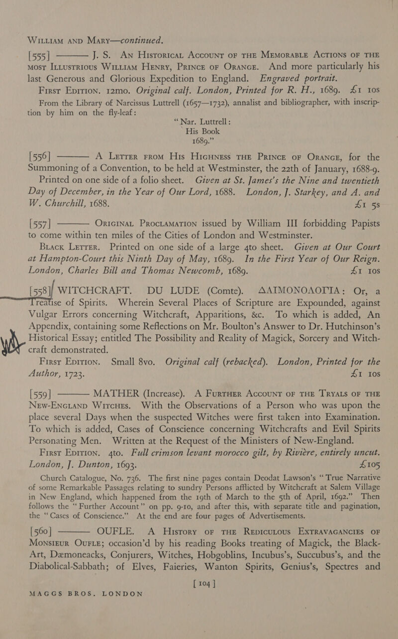 WILLIAM AND Mary—continued. [555] ———— J. S. An Historica, Account oF THE MEMORABLE ACTIONS OF THE Most InLusrrious WititAM Henry, Prince oF Orance. And more particularly his last Generous and Glorious Expedition to England. Engraved portrait. First Epirion. 12mo. Original calf. London, Printed for R. H., 1689. £1 tos From the Library of Narcissus Luttrell (1657—1732), annalist and bibliographer, with inscrip- tion by him on the fly-leaf: “Nar. Luttrell: His Book 1689.” [556] ———— A Lerrer from His HicHness THE Prince oF Orance, for the Summoning of a Convention, to be held at Westminster, the 22th of January, 1688-9. Printed on one side of a folio sheet. Given at St. James’s the Nine and twentieth Day of December, in the Year of Our Lord, 1688. London, J. Starkey, and A. and W. Churchill, 1688. £1 58 [557] ———— Onricinat Procramation issued by William III forbidding Papists to come within ten miles of the Cities of London and Westminster. Brack Lerrer. Printed on one side of a large 4to sheet. Given at Our Court at Hampton-Court this Ninth Day of May, 1689. In the First Year of Our Reign. London, Charles Bill and Thomas Newcomb, 16809. HI 108 [558]/ WITCHCRAFT. DU LUDE (Comte), AAIMONOAOTTA: Or, a reatise of Spirits. Wherein Several Places of Scripture are Expounded, against Vulgar Errors concerning Witchcraft, Apparitions, &amp;c. To which is added, An Appendix, containing some Reflections on Mr. Boulton’s Answer to Dr. Hutchinson’s Historical Essay; entitled The Possibility and Reality of Magick, Sorcery and Witch- craft demonstrated. First Eprrion. Small 8vo. Original calf (rebacked). London, Printed for the Authorr7a3.) ig 41 Ios [559] ———— MATHER (Increase). A FurrHer AccounT oF THE TRYALS OF THE New-Encianp Wircues. With the Observations of a Person who was upon the place several Days when the suspected Witches were first taken into Examination. To which is added, Cases of Conscience concerning Witchcrafts and Evil Spirits Personating Men. Written at the Request of the Ministers of New-England. First Eprrion. 4to. Full crimson levant morocco gilt, by Riviere, entirely uncut. London, J. Dunton, 1693. £105 Church Catalogue, No. 736. The first nine pages contain Deodat Lawson’s “True Narrative of some Remarkable Passages relating to sundry Persons afflicted by Witchcraft at Salem Village in New England, which happened from the 19th of March to the 5th of April, 1692.” Then follows the ‘‘ Further Account” on pp. 9-10, and after this, with separate title and pagination, the “Cases of Conscience.” At the end are four pages of Advertisements. [560] ———— OUFLE. A Husrory or THE Repicutous EXxTRAVAGANCIES OF Monstzur OUFLE; occasion’d by his reading Books treating of Magick, the Black- Art, Demoneacks, Conjurers, Witches, Hobgoblins, Incubus’s, Succubus’s, and the Diabolical-Sabbath; of Elves, Faieries, Wanton Spirits, Genius’s, Spectres and [ 104 ]