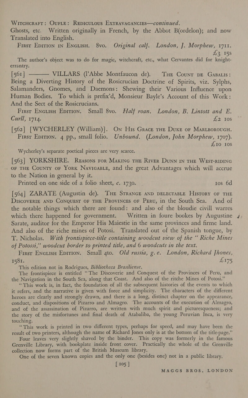 WITCHCRAFT: OUFLE: ReEpDicuLous ExXTRAVAGANCIES—continued. Ghosts, etc. Written originally in French, by the Abbot Bordelon); and now Translated into English. First Epirion 1n EncuisH. 8vo. Original calf. London, J. Morphew, 1711. Loe TSS The author’s object was to do for magic, witchcraft, etc., what Cervantes did for knight- errantry. [561] ———— VILLARS (l’Abbe Montfaucon de). THe Counr pe Gasa.is: Being a Diverting History of the Rosicrucian Doctrine of Spirits, viz. Sylphs, Salamanders, Gnomes, and Daemons: Shewing their Various Influence upon Human Bodies. To which is prefix’d, Monsieur Bayle’s Account of this Work: And the Sect of the Rosicrucians. First ENctisH Epirion. Small 8vo. Half roan. London, B. Lintott and E. Curll, 1714. #2 108 [562] [WYCHERLEY (William)]. On His Grace tHe Duke oF Marigoroucu. Firsr Eprrion. 4 pp., small folio. Unbound. (London, John Morphew, 1707). | £10 10s Wycherley’s separate poetical pieces are very scarce. [563] YORKSHIRE. Reasons ror Maxinc THE River DuNN IN THE WEST-RIDING - OF THE County oF York Navicas_e, and the great Advantages which will accrue to the Nation in general by it. Printed on one side of a folio sheet, c. 1730. tos 6d [564] ZARATE (Augustin de). THE STRANGE AND DELECTABLE History OF THE DiIscovERIE AND CONQUEST OF THE PRoviNcEs oF Peru, in the South Sea. And of the notable things which there are’ found: and also of the bloudie civill warres which there happened for government. Written in foure bookes by Augustine Sarate, auditor for the Emperor His Maiestie in the same provinces and firme land. And also of the riche mines of Potosi. Translated out of the Spanish tongue, by T. Nicholas. Wzth frontispiece-title containing woodcut view of the “ Riche Mines of Potosst,” woodcut border to printed title, and 6 woodcuts in the text. Firsr Encuisu Epirion. Small 4to. Old russia, g.e. London, Richard Jhones, 1581. 4175, This edition not in Rodrigues, Bibliotheca Brasiliense. f The frontispiece is entitled ‘‘The Discoverie and Conquest of the Provinces of Peru, and the Navigation in the South Sea, along that Coast. And also of the ritche Mines of Potosi.” “This work is, in fact, the foundation of all the subsequent histories of the events to which it refers, and the narrative is given with force and simplicity. The characters of the different heroes are clearly and strongly drawn, and there is a long, distinct chapter on the appearance, conduct, and dispositions of Pizarro and Almagro. The accounts of the execution of Almagro, and of the assassination of Pizarro, are written with much spirit and picturesqueness; and the story of the misfortunes and final death of Atabaliba, the young Peruvian Inca, is very touching. | “This work is printed in two different types, perhaps for speed, and may have been the result of two printers, although the name of Richard Jones only is at the bottom of the title-page.” Four leaves very slightly shaved by the binder. This copy was formerly in the famous Grenville Library, with bookplate inside front cover. Practically the whole of the Grenville collection now forms part of the British Museum library. One of the seven known copies and the only one (besides one) not in a public library. [ 105 |