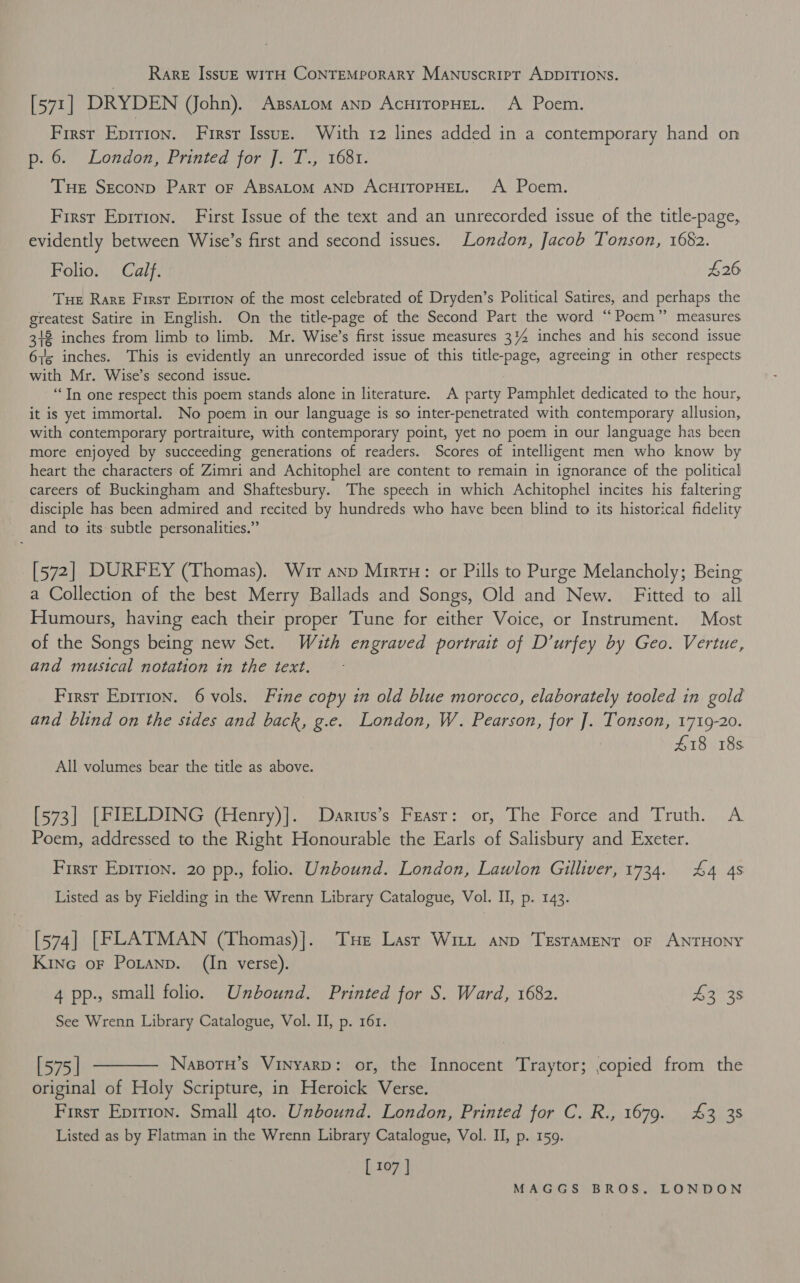 Rare IssuE wITH CONTEMPORARY MANuscript ADDITIONS. [571] DRYDEN (John). Assatom anp AcHitopHEL. A Poem. First Eprrion. Firsr Issuz. With 12 lines added in a contemporary hand on p. 6. London, Printed for J. T., 168. Tue SECOND Part oF ABSALOM AND ACHITOPHEL. A Poem. First Epirion. First Issue of the text and an unrecorded issue of the title-page, evidently between Wise’s first and second issues. London, Jacob Tonson, 1682. Folio. Calf. £26 Tue Rare First Epition of the most celebrated of Dryden’s Political Satires, and perhaps the greatest Satire in English. On the title-page of the Second Part the word “Poem” measures 312 inches from limb to limb. Mr. Wise’s first issue measures 3% inches and his second issue 6y5 inches. This is evidently an unrecorded issue of this title-page, agreeing in other respects with Mr. Wise’s second issue. “Tn one respect this poem stands alone in literature. A party Pamphlet dedicated to the hour, it is yet immortal. No poem in our language is so inter-penetrated with contemporary allusion, with contemporary portraiture, with contemporary point, yet no poem in our language has been more enjoyed by succeeding generations of readers. Scores of intelligent men who know by heart the characters of Zimri and Achitophel are content to remain in ignorance of the political careers of Buckingham and Shaftesbury. The speech in which Achitophel incites his faltering disciple has been admired and recited by hundreds who have been blind to its historical fidelity and to its subtle personalities.” [572] DURF EY (Thomas). Wir anp Mirtu: or Pills to Purge Melancholy; Being a Collection of the best Merry Ballads and Songs, Old and New. Fitted to all Humours, having each their proper Tune for either Voice, or Instrument. Most of the Songs being new Set. Wauth engraved portrait of D’urfey by Geo. Vertue, and musical notation tn the text. First Epirion. 6 vols. Fine copy in old blue morocco, elaborately tooled in gold and blind on the sides and back, g.e. London, W. Pearson, for J. Tonson, 1719-20. 418 18s All volumes bear the title as above. [573] [FIELDING (Henry)]. Dartus’s Feasr: or, The Force and Truth. A Poem, addressed to the Right Honourable the Earls of Salisbury and Exeter. First Eprrion. 20 pp., folio. Unbound. London, Lawlon Giller, 1734. £4 4s Listed as by Fielding in the Wrenn Library Catalogue, Vol. I, p. 143. [574] [FLATMAN (Thomas)]. THe Lasr Witt anp TEsTAMENT oF ANTHONY Kine oF Potanp. (In verse). 4 pp., small folio. Unbound. Printed for S. Ward, 1682. $3 38 See Wrenn Library Catalogue, Vol. II, p. 161. [575] ———— Nasorn’s Vinyarp: or, the Innocent Traytor; copied from the original of Holy Scripture, in Heroick Verse. Firsr Eprrion. Small 4to. Unbound. London, Printed for C. R., 1679. £3 38 Listed as by Flatman in the Wrenn Library Catalogue, Vol. II, p. 159. [ 107 |