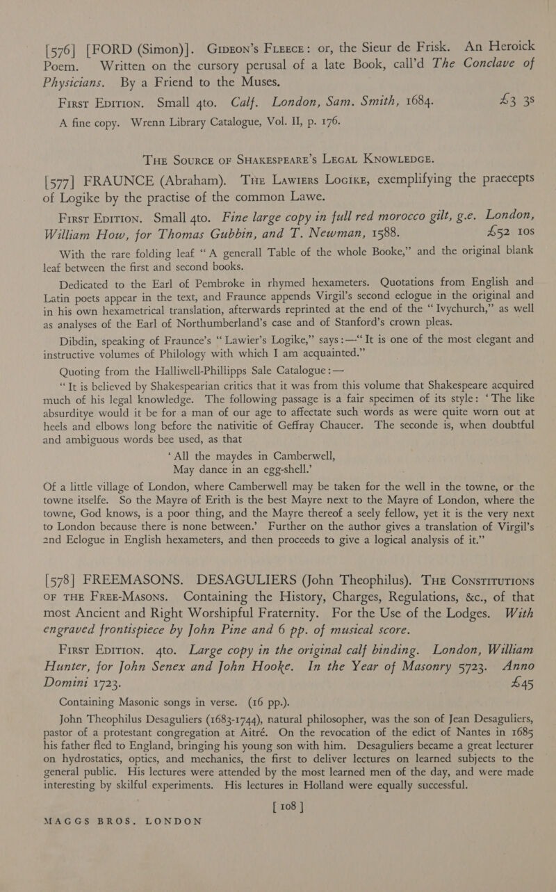 [576] [FORD (Simon)]. Grpeon’s Fiegce: or, the Sieur de Frisk. An Heroick Poem. Written on the cursory perusal of a late Book, call’d The Conclave of Physicians. By a Friend to the Muses. First Eprrion. Small gto. Calf. London, Sam. Smith, 1684. $3 38 A fine copy. Wrenn Library Catalogue, Vol. I, p. 176. Tue Source OF SHAKESPEARE’S LEGAL KNOWLEDGE. [577] FRAUNCE (Abraham). Tue Lawrers Loctxz, exemplifying the praecepts of Logike by the practise of the common Lawe. First Eprrion. Small 4to. Fine large copy in full red morocco gilt, g.e. London, William How, for Thomas Gubbin, and T. Newman, 1588. £52 I0s With the rare folding leaf “A generall Table of the whole Booke,” and the original blank leaf between the first and second books. Dedicated to the Earl of Pembroke in rhymed hexameters. Quotations from English and Latin poets appear in the text, and Fraunce appends Virgil’s second eclogue in the original and in his own hexametrical translation, afterwards reprinted at the end of the “Ivychurch,” as well as analyses of the Earl of Northumberland’s case and of Stanford’s crown pleas. | ” Dibdin, speaking of Fraunce’s “ Lawier’s Logike,” says:—“It is one of the most elegant and instructive volumes of Philology with which I am acquainted.” Quoting from the Halliwell-Phillipps Sale Catalogue :— “Tt is believed by Shakespearian critics that it was from this volume that Shakespeare acquired much of his legal knowledge. The following passage is a fair specimen of its style: ‘The like absurditye would it be for a man of our age to affectate such words as were quite worn out at heels and elbows long before the nativitie of Geffray Chaucer. The seconde is, when doubtful and ambiguous words bee used, as that ‘All the maydes in Camberwell, May dance in an egg-shell.’ Of a little village of London, where Camberwell may be taken for the well in the towne, or the towne itselfe. So the Mayre of Erith is the best Mayre next to the Mayre of London, where the towne, God knows, is a poor thing, and the Mayre thereof a seely fellow, yet it is the very next to London because there is none between.’ Further on the author gives a translation of Virgil’s 2nd Eclogue in English hexameters, and then proceeds to give a logical analysis of it.” [578| FREEMASONS. DESAGULIERS (John Theophilus). Tue Constitutions OF THE Free-Masons. Containing the History, Charges, Regulations, &amp;c., of that most Ancient and Right Worshipful Fraternity. For the Use of the Lodges. Wath engraved frontispiece by John Pine and 6 pp. of musical score. First Eprrion. 4to. Large copy in the original calf binding. London, William Hunter, for John Senex and John Hooke. In the Year of Masonry 5723. Anno Domini 1723. £45 Containing Masonic songs in verse. (16 pp.). John Theophilus Desaguliers (1683-1744), natural philosopher, was the son of Jean Desaguliers, pastor of a protestant congregation at Aitré. On the revocation of the edict of Nantes in 1685 his father fled to England, bringing his young son with him. Desaguliers became a great lecturer on hydrostatics, optics, and mechanics, the first to deliver lectures on learned subjects to the general public. His lectures were attended by the most learned men of the day, and were made interesting by skilful experiments. His lectures in Holland were equally successful. [ 108 |