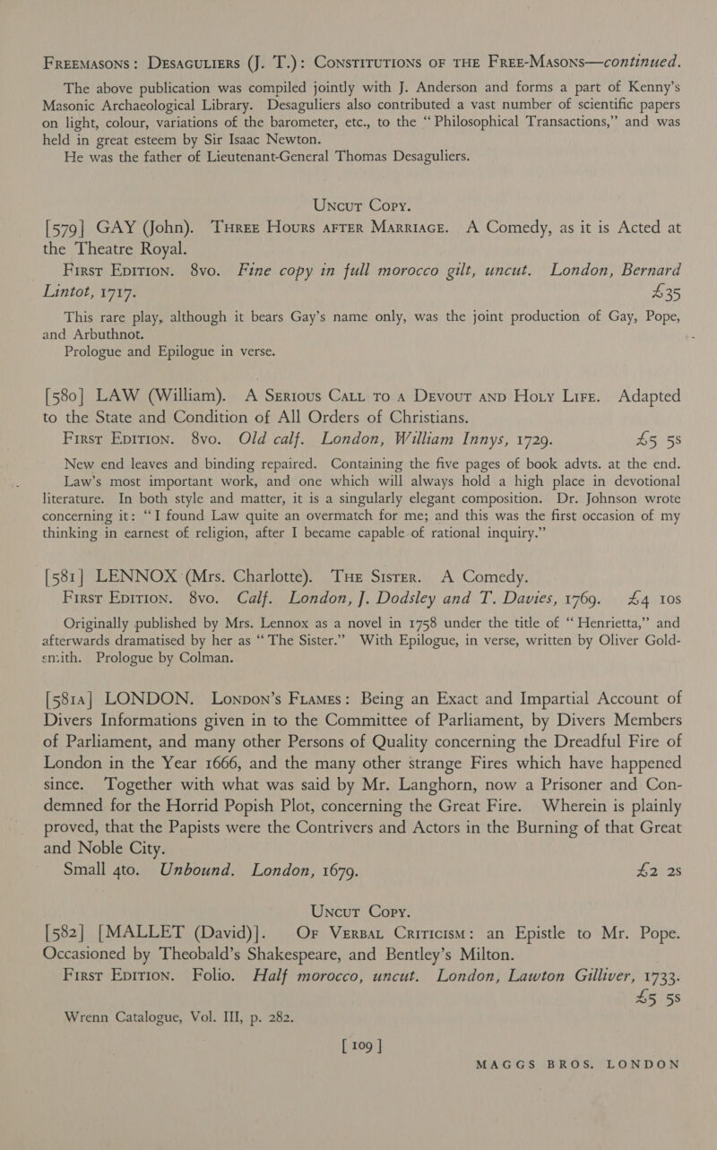 FREEMASONS: Desacutiers (J. T.): ConsriruTIONs OF THE Free-Masons—continued. The above publication was compiled jointly with J. Anderson and forms a part of Kenny’s Masonic Archaeological Library. Desaguliers also contributed a vast number of scientific papers on light, colour, variations of the barometer, etc., to the “‘ Philosophical Transactions,” and was held in great esteem by Sir Isaac Newton. He was the father of Lieutenant-General Thomas Desaguliers. Uncut Copy. [579] GAY (John). Tree Hours arrer Marriace. A Comedy, as it is Acted at the Theatre Royal. First Epirton. 8vo. Fine copy in full morocco gilt, uncut. London, Bernard Lintot, 1717. | $35 This rare play, although it bears Gay’s name only, was the joint production of Gay, Pope, and Arbuthnot. Prologue and Epilogue in verse. [580] LAW (William). A Serious Catt to a Devout anp Hoty Lire. Adapted to the State and Condition of All Orders of Christians. First Epirion. 8vo. Old calf. London, William Innys, 1729. 45 58 New end leaves and binding repaired. Containing the five pages of book advts. at the end. Law’s most important work, and one which will always hold a high place in devotional literature. In both style and matter, it is a singularly elegant composition. Dr. Johnson wrote concerning it: “I found Law quite an overmatch for me; and this was the first occasion of my thinking in earnest of religion, after I became capable of rational inquiry.” [581] LENNOX (Mrs. Charlotte). Tuer Stsrer. A Comedy. First Eprrion. 8vo. Calf. London, ]. Dodsley and T. Davies, 1769. £4 10s Originally published by Mrs. Lennox as a novel in 1758 under the title of “Henrietta,” and afterwards dramatised by her as “The Sister.” With Epilogue, in verse, written by Oliver Gold- smith. Prologue by Colman. [5818] LONDON. Lonpon’s Frames: Being an Exact and Impartial Account of Divers Informations given in to the Committee of Parliament, by Divers Members of Parliament, and many other Persons of Quality concerning the Dreadful Fire of London in the Year 1666, and the many other strange Fires which have happened since. Together with what was said by Mr. Langhorn, now a Prisoner and Con- demned for the Horrid Popish Plot, concerning the Great Fire. Wherein is plainly proved, that the Papists were the Contrivers and Actors in the Burning of that Great and Noble City. | Small 4to. Unbound. London, 1679. #28 Uncut Copy. [582] [MALLET (David)]. | Or Versat Criticism: an Epistle to Mr. Pope. Occasioned by Theobald’s Shakespeare, and Bentley’s Milton. First Epirion. Folio. Half morocco, uncut. London, Lawton Gilliver, 1733. Ms 45 58 Wrenn Catalogue, Vol. III, p. 282. [ 109 | MAG 'G'S:. (BE OS: (LON DON