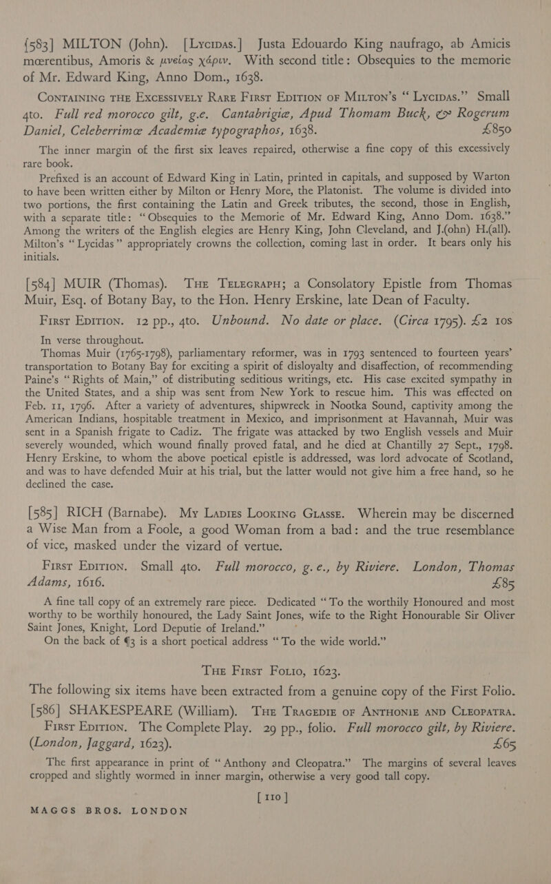{583] MILTON (John). [Lycipas.] Justa Edouardo King naufrago, ab Amicis meerentibus, Amoris &amp; pveiag xépiv. With second title: Obsequies to the memorie of Mr. Edward King, Anno Dom., 1638. CoNTAINING THE Excesstvety Rare First Epition of Mitron’s “ Lycrpas.’”’ Small 4to. Full red morocco gilt, g.e. Cantabrigie, Apud Thomam Buck, ¢» Rogerum Daniel, Celeberrimee Academie typographos, 1638. £850 The inner margin of the first six leaves repaired, otherwise a fine copy of this excessively rare book. Prefixed is an account of Edward King in Latin, printed in capitals, and supposed by Warton to have been written either by Milton or Henry More, the Platonist. The volume is divided into two portions, the first containing the Latin and Greek tributes, the second, those in English, with a separate title: ‘“Obsequies to the Memorie of Mr. Edward King, Anno Dom. 1638.” Among the writers of the English elegies are Henry King, John Cleveland, and J.(ohn) Hall). Milton’s “ Lycidas” appropriately crowns the collection, coming last in order. It bears only his initials. [584] MUIR (Thomas). THe TrLecrarH; a Consolatory Epistle from Thomas Muir, Esq. of Botany Bay, to the Hon. Henry Erskine, late Dean of Faculty. First Epirion. 12 pp., 4to. Unbound. No date or place. (Circa 1795). £2 10s In verse througheut. Thomas Muir (1765-1798), parliamentary reformer, was in 1793 sentenced to fourteen years’ transportation to Botany Bay for exciting a spirit of disloyalty and disaffection, of recommending Paine’s “Rights of Main,” of distributing seditious writings, etc. His case excited sympathy in the United States, and a ship was sent from New York to rescue him. This was effected on Feb. 11, 1796. After a variety of adventures, shipwreck in Nootka Sound, captivity among the American Indians, hospitable treatment in Mexico, and imprisonment at Havannah, Muir was sent in a Spanish frigate to Cadiz. The frigate was attacked by two English vessels and Muir severely wounded, which wound finally proved fatal, and he died at Chantilly 27 Sept., 1798. Henry Erskine, to whom the above poetical epistle is addressed, was lord advocate of Scotland, and was to have defended Muir at his trial, but the latter would not give him a free hand, so he declined the case. [585] RICH (Barnabe). My Lapres Looxine Grassz. Wherein may be discerned a Wise Man from a Foole, a good Woman from a bad: and the true resemblance of vice, masked under the vizard of vertue. First Eprtion. Small 4to. Full morocco, g.e., by Riviere. London, Thomas Adams, 1616. 485 A fine tall copy of an extremely rare piece. Dedicated “To the worthily Honoured and most worthy to be worthily honoured, the Lady Saint Jones, wife to the Right Honourable Sir Oliver Saint Jones, Knight, Lord Deputie of Ireland.” , On the back of 3 is a short poetical address ‘To the wide world.” Tue First Fotio, 1623. ) The following six items have been extracted from a genuine copy of the First Folio. [586] SHAKESPEARE (William). Tue TracEepre of ANTHONIE AND CLEOPATRA. First Eprtion. The Complete Play. 29 pp., folio. Full morocco gilt, by Riviere. (London, Jaggard, 1623). £65 The first appearance in print of “Anthony and Cleopatra.” The margins of several leaves cropped and slightly wormed in inner margin, otherwise a very good tall copy. [ 110 ]