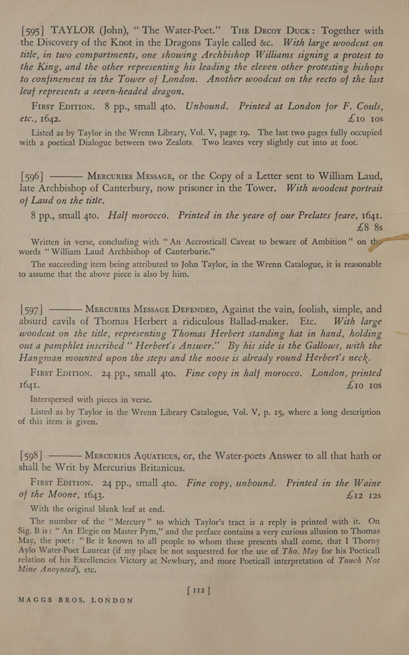 [595] TAYLOR (John), “ The Water-Poet.”” THe Decoy Duck: Together with the Discovery of the Knot in the Dragons Tayle called &amp;c. Wauth large woodcut on ttle, in two compartments, one showing Archbishop Williams signing a protest to the King, and the other representing his leading the eleven other protesting bishops to confinement in the Tower of London. Another woodcut on the recto of the last leaf represents a seven-headed dragon. First Epirion. 8 pp., small 4to. Unbound. Printed at London for F. Couls, etc., 1642. £10 10s Listed as by Taylor in the Wrenn Library, Vol. V, page 19. The last two pages fully occupied with a poetical Dialogue between two Zealots. Two leaves very slightly cut into at foot. [596] t——— Mercurizs Mgssacg, or the Copy of a Letter sent to William Laud, late Archbishop of Canterbury, now prisoner in the Tower. Wzth woodcut portrait of Laud on the utle. 8 pp., small 4to. Half morocco. Printed in the yeare of our Prelates feare, 1641. £5 8s Written in verse, concluding with “An Accrosticall Caveat to beware of Ambition” on wr words “ William Laud Archbishop of Canterburie.” The succeeding item being attributed to John Taylor, in the Wrenn Catalogue, it is reasonable to assume that the above piece is also by him. [597] ———— Mercurizs Messacz Derenpep, Against the vain, foolish, simple, and absurd cavils of Thomas Herbert a ridiculous Ballad-maker. Etc. Wath large woodcut on the ttle, representing Thomas Herbert standing hat in hand, holding out a pamphlet inscribed “ Herbert's Answer.’ By his side 1s the Gallows, with the Hangman mounted upon the steps and the noose is already round Herbert's neck. First Eprrion. 24 pp., small 4to. Fine copy in half morocco. London, printed 1641. 410 Ios Interspersed with pieces in verse. Listed as by Taylor in the Wrenn Library Catalogue, Vol. V, p. 15, where a long description of this item is given. [598] ———— Mercurius Aguaricus, or, the Water-poets Answer to all that hath or shall be Writ by Mercurius Britanicus. Firsr Eprrion. 24 pp., small 4to. Fine copy, unbound. Printed in the Waine of the Moone, 1643. $1F 6128 With the original blank leaf at end. The number of the “Mercury” to which Taylor’s tract is a reply is printed with it. On Sig. Bis: “An Elegie on Master Pym,” and the preface contains a very curious allusion to Thomas May, the poet: “Be it known to all people to whom these presents shall come, that I Thorny Aylo Water-Poet Laureat (if my place be not sequestred for the use of Tho. May for his Poeticall relation of his Excellencies Victory at Newbury, and more Poeticall interpretation of Touch Not Mine Anoynted), etc. [ 112 ]