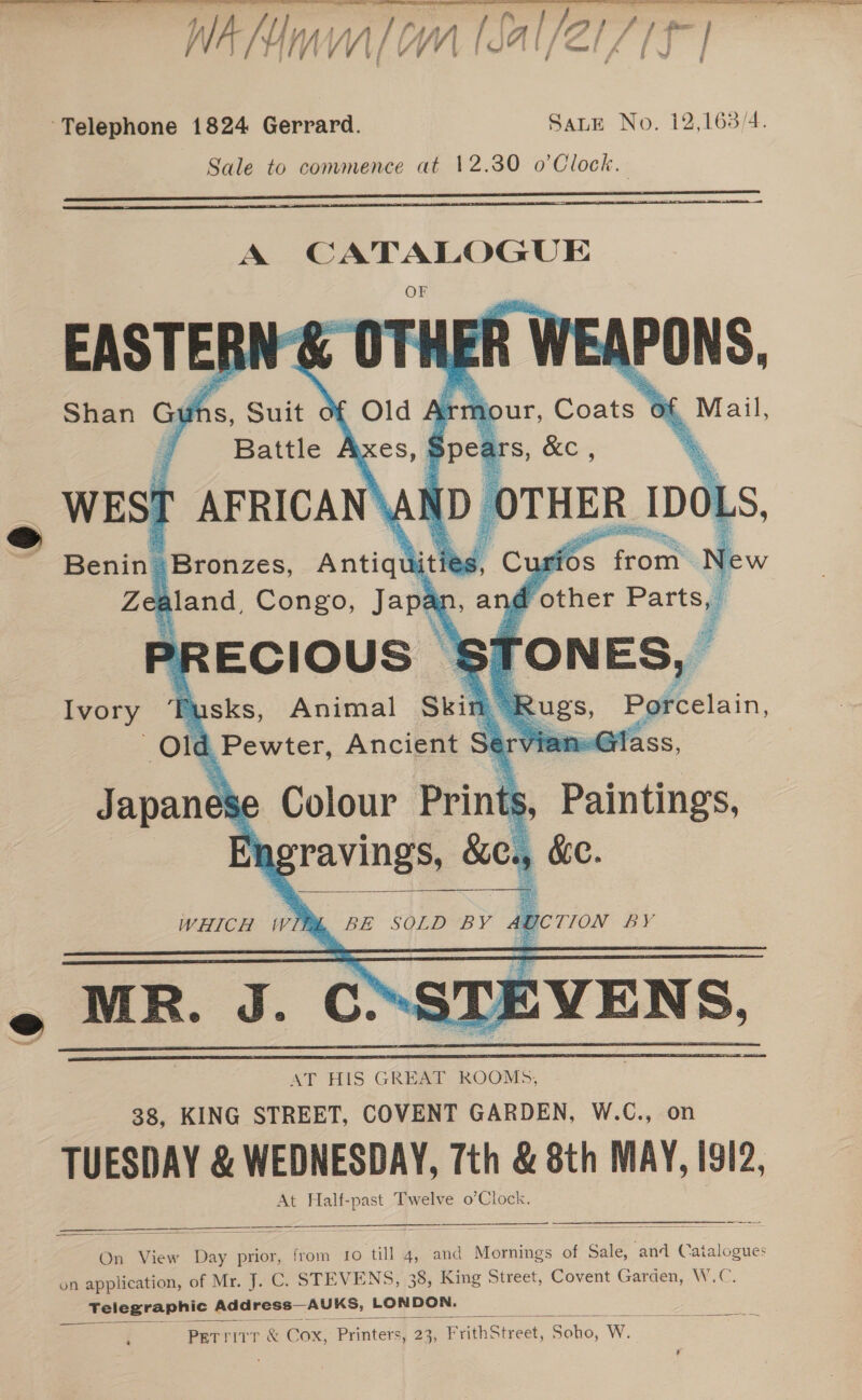  j fyntial/lat / / al/21 71 | Wan | \/ YY foMil fe Telephone 1824 Gerrard. SauE No. 12,163/4. Sale to commence at 12.30 o’Clock.   EASTER! Shan Gui  JEAPONS, , Maal,     Old 2% . four, Coats 6F es] = 1S, Suit c Battle # WEST AFRICAN\! mn Ls, Beni Bronzes, Katie iti J urios from} ia Zee aland, Congo, Jape 2&gt;RECIOUS | Ivory r sks, Animal Skin . 7 Old Pewter, Ancient St = lass, Colour Print, Paintings, ot gravings, Sie ) ke.             Japanese   WHICH Wil BE SOLD BY AD . MR. J. C’ST) =VENS. AT HIS GREAT ROOMS, 38, KING STREET, COVENT GARDEN, W.C., on TUESDAY &amp; WEDNESDAY, 7th &amp; 8th MAY, I912, At Half-past Twelve o’Clock.       —_——_— On View Day prior, from to till 4, and Mornings of Sale, and Catalogues on application, of Mr. J. C. STEVENS, 38, King Street, Covent Garden, W.C. Telegraphic Address—AUKS, LONDON. Petritr &amp; Cox, Printers, 23; FrvithSiredt, Bako, Ww.  