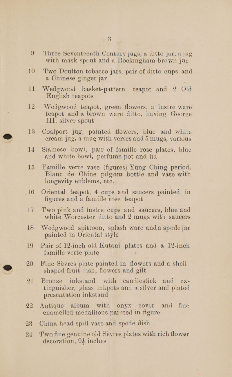 10 del 12 13 14 16 17 18 19 23 24 3 ‘Three Seventeenth Century juys, a dittc jar, ajug with mask spout and a Rockingham brown jug Two Doulton tobacco jars, pair of ditto cups and a Chinese ginger jar ; Wedgwood basket-pattern teapot and 2 Old English teapots Wedgwood teapot, green flowers, a lustre ware teapot and a brown ware ditto, having George IIT. silver spout Coalport jug, painted flowers, blue and white cream jug, a mug with verses and 5 mugs, various Siamese bowl, pair of famille rose plates, blue and white bowl, perfume pot and lid Blane de Chine pilgrim bottle and vase with longevity enblems, etc. figures and a famille rose teapot Two pink and iustre cups and saucers, blue and white Worcester ditto and 2 mugs with saucers Wedgwood spittoon, splash ware anda spode jar painted in Oriental style Pair of 12-inch old Kutani pias and a 12-inch famille verte plate Fine Sevres plate painted in flowers and a shell- shaped fruit dish, flowers and gilt Bronze inkstand with candlestick and ex- tinguisher, glass inkpots and a silver and plated presentation inkstand Antique album with onyx cover and fine enamelled medallions painted in figure China head spill vase and spode dish Two fine genuine old Sevres plates with rich flower decoration, 94 inches