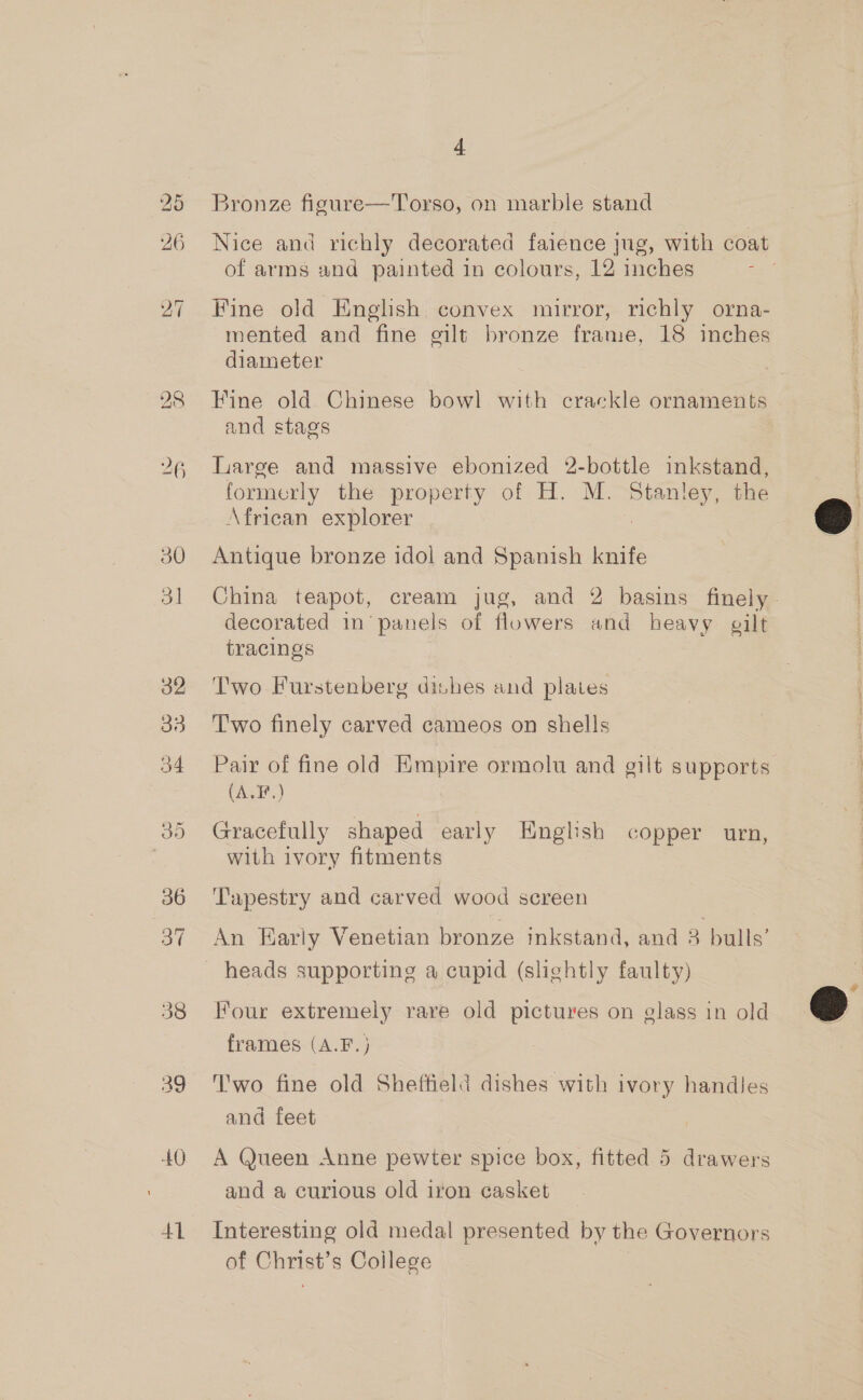 28 26 30 3] 32 33 34 +40 41 4 Bronze figure—'Torso, on marble stand Nice and richly decorated faience jug, with coat of arms and painted in colours, 12 inches ; Fine old English convex mirror, richly orna- mented and fine gilt bronze frame, 18 inches diameter Fine old Chinese bowl with crackle ornaments and stags Large and massive ebonized 2-bottle inkstand, formerly the property of H. M. Stanley, the African explorer A Antique bronze idol and Spanish knife China teapot, cream jug, and 2 basins finely. decorated in’ panels of flowers and heavy gilt tracings Two Furstenberg dishes and plates T'wo finely carved cameos on shells Pair of fine old Empire ormolu and gilt supports (A.F.) Gracefully shaped early English copper urn, with ivory fitments Tapestry and carved wood screen An Early Venetian bronze inkstand, and 3 bulls’ Four extremely rare old pictures on elass in old frames (A.F.) T'wo fine old Sheftield dishes with ivory handles and feet A Queen Anne pewter spice box, fitted 5 drawers and a curious old iron casket Interesting old medal presented by the Governors of Christ’s Coilege  