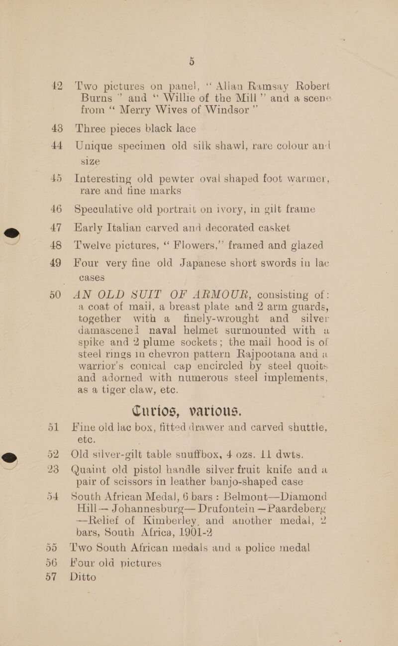42 43 4 46 47 49 D0 56 57 5) Two pictures on panel, ‘‘ Allan Ramsay Robert Burns ” and ‘' Willie of the Mill”’ and a scene from ‘‘ Merry Wives of Windsor ”’ Three pieces black lace Unique specimen old silk shawl, rare colour an‘ s1zZe rare and fine marks Speculative old portrait on ivory, in gilt frame Karly Italian carved and decorated casket Twelve pictures, “ Flowers,’ framed and glazed Four very fine old Japanese short swords in lac cases AN OLD SUIT OF ARMOUR, consisting of: a coat of mail, a breast plate and 2 arm guards, together with a_ finely-wrought and_ silver damascenel naval helmet surmounted with a spike and 2 plume sockets; the mail hood 1s of steel rings 1n chevron pattern Rajpootana and a warriors conical cap encircled by steel quoits and adorned with numerous steel implements, as a tiger claw, etc. Curios, various. Fine old lac box, fitted drawer and carved shuttle, etc. Old silver-gilt table snuffbox, 4 ozs. Ll dwts. Quaint old pistol handle silver fruit knife and a pair of scissors in leather banjo-shaped case South African Medal, 6 bars : Belmont—Diamond Hill — Johannesburg— Drufontein —Paardeberg —Relief of Kimberley, and another medal, 2 bars, South Africa, 1901-2 Two South African medals and a police medal Four old pictures Ditto
