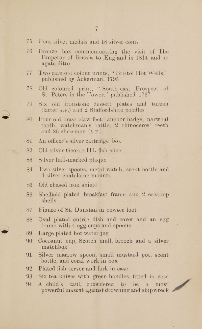 =i Or —~! ey i 78 19 30 83 85 86 S7 88 89 d1 92 93 94 i Hour silver medals and 18 silver coins Bronze box commemorating the visit of The Emperor of Russia to England in 1814 and an agate ditto T'wo rare old colour prints, ‘‘ Bristol Hot Wells,”’ published by Ackerman, 1795 Old coloured print, ‘‘ South-east Prospect of St Peters in the Tower,” published 1737 Six old ironstone dessert plates and tureen (latter A.F.) and 2 Staffordshire poodles Four old brass claw feet, anchor badge, narwhal tooth, watchman’s rattle, 2 rhinoceros’ teeth and 26 chessinen (A.F.) An officer's silver cartridge box Old silver George III. fish shee Silver hall-marked plaque ‘Two silver spoons, metal watch, scent bottle and 4 silver chatelaine mounts Old chased iron shield Sheffield plated breakfast frame and 2 escallop shells | Figure of St. Dunstan in pewter foot Oval plated entree dish and cover and an egg frame with 4 egg cups and spoons Large plated hot water jug Cocoanut cup, Scotch mull, brooch and a silver matchbox Silver marrow spoon, smali mustard pot, scent bottle, and coral work in box Plated fish server and fork in case Six tea knives with green handles, fitted in case A child’s caul, considered to be a wost powerful mascet against drowning and shipwreck