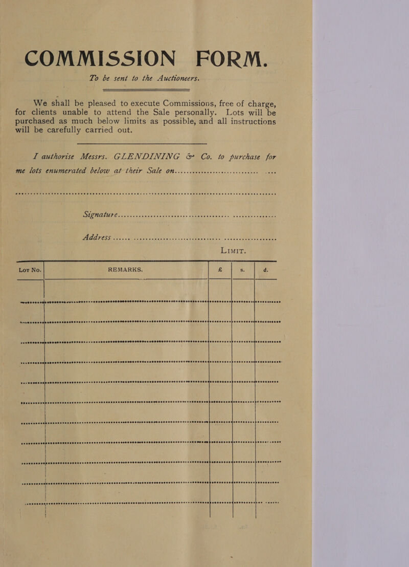 COMMISSION FORM. To be sent to the Auctioneers. We shall be pleased to execute Commissions, free of charge, for clients unable to attend the Sale personally. Lots wiil be purchased as much below limits as possible, and all instructions will be carefully carried out. L authorise Messrs. GLENDINING &amp; Co. to purchase for me lots enumerated below at thetr Sale On.....cccecoce. es 3 EM GTUPE Sorc nsen ages te git aay. » AMORA Seis s fs + he ty to See Ng a Se aa jeans Sec MMR REL soa See ee.            REMARKS.    mo 00 © 00 8 OG10 OO OOO LOO VU'2 4 UH8 022200000 E9008 OS9S 089990900 090090000090 980000800000 SCOHOH HHS OP SOHOHSSLOgSS HO SSEOC® i 4 i roe 006 0 0010 000000 00000000000 2200000889088 SDLO8 908900098009 090909 999988000000 0400 088 0000000009008 PeeOSSSS CSS SSSASSOSETOSVSSSeocseee OO OSS OO SOS S SS SOSH HS 6 OHSSHSOSSOHHHHSSSHSOSCSHSEOOTEBSORS eeceecesees esseoeeoee PyPYTIT TTT er) eeeevcoeepa eeovdeceesecooee: Ger eeeeeos TUT TITITTTT a e@ee88eee0 @eeeceeece BSeeeceeee 0000000008 S O85 OHSEHS STH OHHGOTOOSSOD SGOT SHSHOOSHTHOHHEVO SOS OSOSSOOED e2ee00000 epee eovecoseeosd eee Seeeseovereeen POeO EOI eee PPUTTTI TT a) e8ee0e000 !  oo, ene cr eeeeeece @eopeervecovsaee PPPTTTTT TT Teed eeonece POU TUPI TT ya a -weeeeooes SOSCHSSEOSEEHS EE SHHHEESESOaS COS SESSSSDSSCHSSSHOHSHSHHSHHS SHH OHHH TSH+HOMOHSHSPSESOOHCHCOESOCORZE90 e ewene 