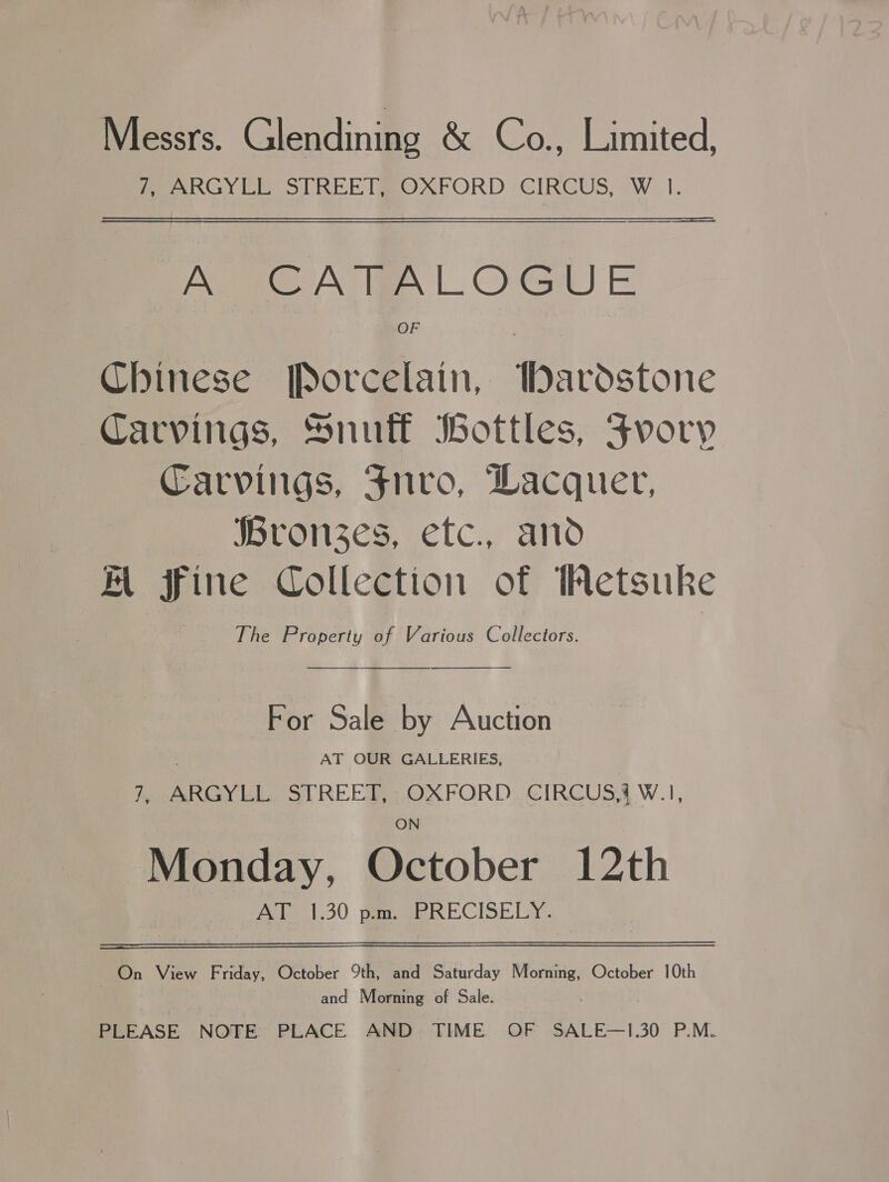 Messrs. Glendining &amp; Co., Limited, PeenGY CE STREETMROXFORD : CIRCUS, —W_ 1. ee Nia OG) E Chinese Porcelain, Wardstone Carvings, Snuff Bottles, Fvory Carvings, Fnvo, Wacquer, Bronzes, etc., and A fine Collection of Wetsuke The Property of Various Collectors.  For Sale by Auction AT OUR GALLERIES, 7, ARGYLL STREET, -OXFORD.CIRCUS’ W.1, ON Monday, October 12th Aale 1:30 week ECISELY. On View Friday, October 9th, and Saturday Morning, October 10th and Morning of Sale. PLEASE NOTE PLACE AND TIME OF SALE—1.30 P.M.