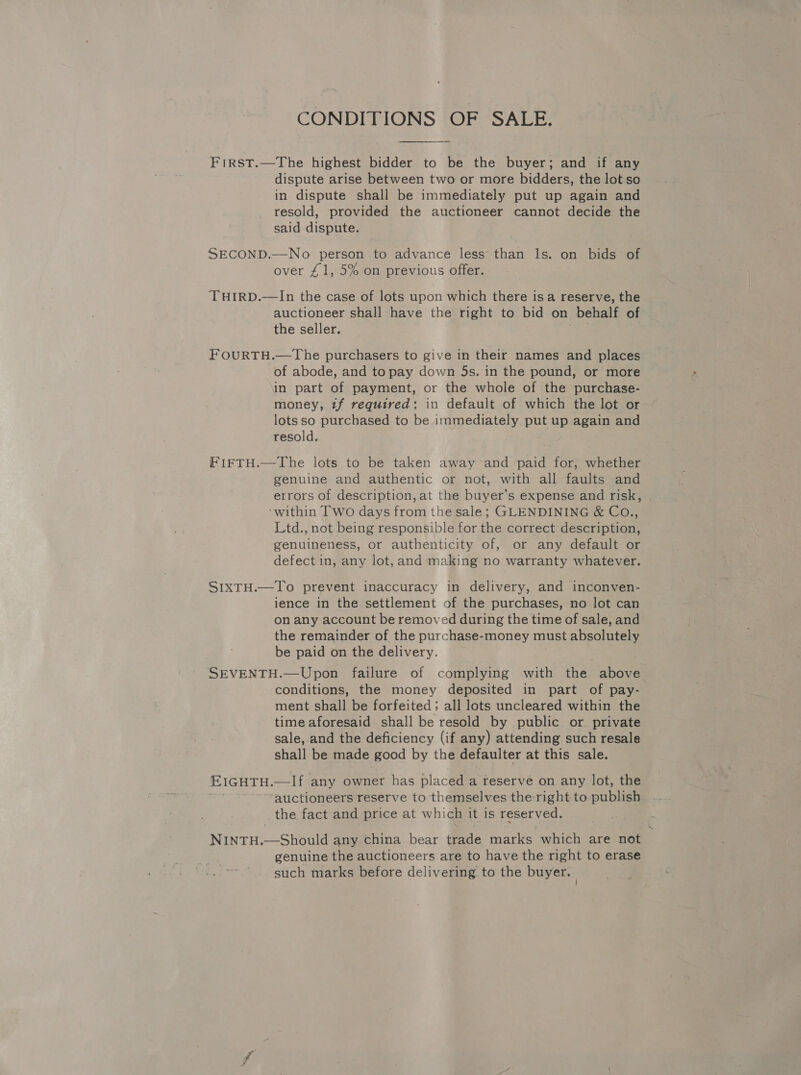 CONDITIONS OF SALE. FirRsST.—The highest bidder to be the buyer; and if any dispute arise between two or more bidders, the lot so in dispute shall be immediately put up again and resold, provided the auctioneer cannot decide the said dispute. SECOND.—No person to advance less’ than Is. on bids of over £1, 5% on previous offer. THIRD.—lIn the case of lots upon which there is a reserve, the auctioneer shall have the right to bid on _behalf of the seller. FOURTH.—The purchasers to give in their names and places of abode, and to pay down 5s. in the pound, or more in part of payment, or the whole of the purchase- money, tf required: in default of which the lot or lots so purchased to be immediately put up again and resold. FiFTH.—The lots to be taken away and paid for, whether genuine and authentic or not, with all faults and errors of description, at the buyer’s expense and risk, ‘within Two days from the sale; GLENDINING &amp; Co., Ltd., not being responsible for the correct description, genuineness, or authenticity of, or any default or defect in, any lot, and making no warranty whatever. SIXTH.—To prevent inaccuracy in delivery, and inconven- ience in the settlement of the purchases, no lot can on any account be removed during the time of sale, and the remainder of the purchase-money must Absolutels be paid on the delivery. SEVENTH.—Upon failure of complying with the above conditions, the money deposited in part of pay- ment shall be forfeited ; all lots uncleared within the time aforesaid shall be resold by public or. private sale, and the deficiency (if any) attending such resale shall be made good by the defaulter at this sale. EIGHTH. mei t any owner has placed a reserve on any lot, the ‘auctioneers reserve to themselves the right to publics the fact and price at whi ich itis reserved, NINTH.—Should any china bear Pade marks which are not genuine the auctioneers are to have the right to erase such marks before delivering to the buyer.