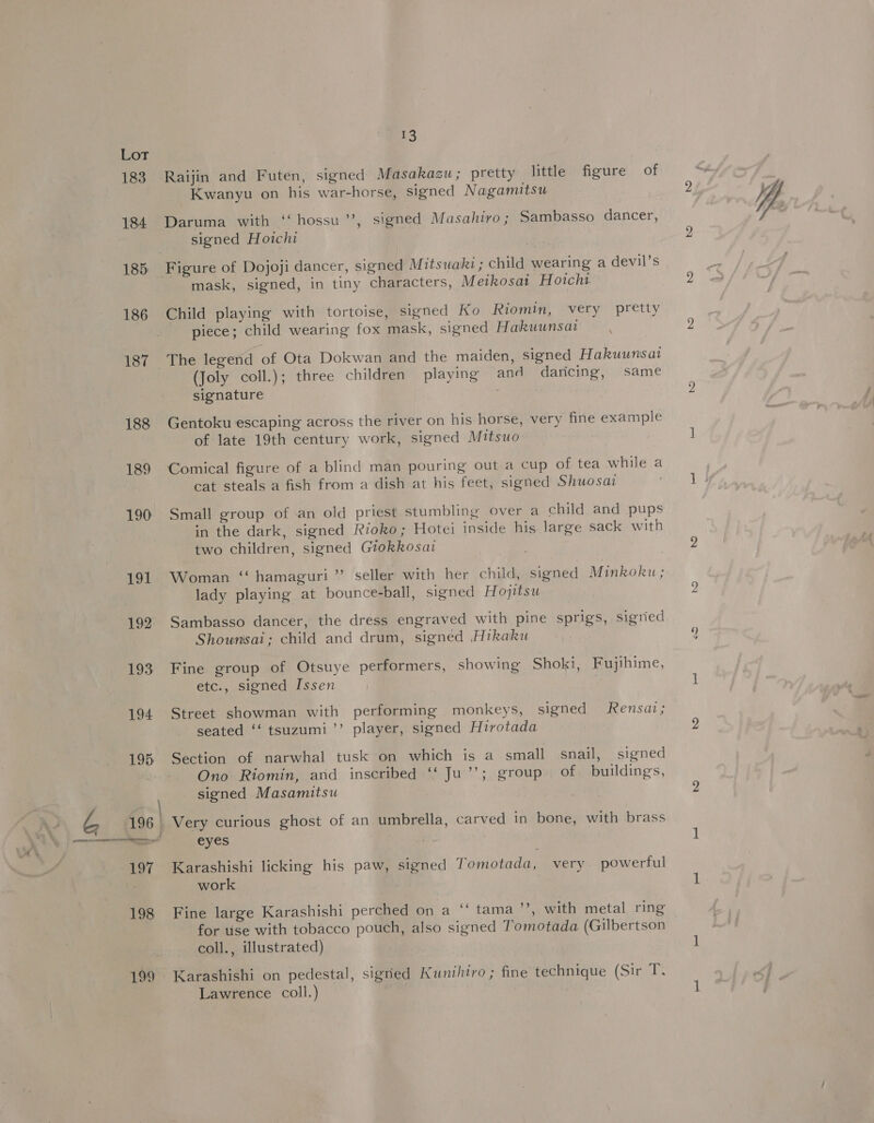 199 Raijin and Futen, signed Masakazu; pretty little figure of Daruma with ‘“‘ hossu’’, signed Masahiro; Sambasso dancer, signed Hoichi mask, signed, in tiny characters, Mezkosat Hotcht Child playing with tortoise, signed Ko Riomin, very pretty piece; child wearing fox mask, signed Hakuunsat The legend of Ota Dokwan and the maiden, signed Hakuunsat (Joly coll.); three children playing and daricing, same signature 3 Gentoku escaping across the river on his horse, very fine example of late 19th century work, signed Mitsuo Comical figure of a blind man pouring out a cup of tea while a cat steals a fish from a dish at his feet, signed Shuosai Small group of an old priest stumbling over a child and pups in the dark, signed Rioko; Hotei inside his large sack with two children, signed Grokkosai Woman ‘‘ hamaguri”’ seller with her child, signed Minkoku; lady playing at bounce-ball, signed Hojitsu Sambasso dancer, the dress engraved with pine sprigs, sigried Shounisai; child and drum, signed Hikaku Fine group of Otsuye performers, showing Shoki, Fujihime, etc., signed Issen Street showman with performing monkeys, signed fensaz; seated ‘‘ tsuzumi’’ player, signed Hirotada Section of narwhal tusk on which is a small snail, signed Ono Riomin, and inscribed ‘‘ Ju’’; group of. buildings, signed Masamitsu eyes Karashishi licking his paw, signed Tomotada, very powerful work | Fine large Karashishi perched on a “‘ tama ”’, with metal ring for use with tobacco pouch, also signed Tomotada (Gilbertson coll., illustrated) Karashishi on pedestal, sigried Kunihiro ; fine technique (Sir T. Lawrence coll.)
