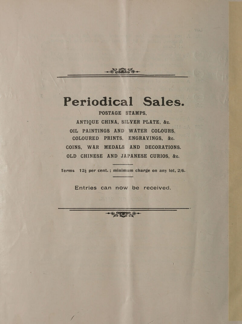  ~SUPe~ Periodical Sales. | POSTAGE STAMPS, dias ANTIQUE CHINA, SILYER PLATE, &amp;c. 7 ey “ } . OIL PAINTINGS AND WATER COLOURS, COLOURED PRINTS, ENGRAVINGS, &amp;c. COINS, WAR MEDALS AND DECORATIONS. OLD CHINESE AND JAPANESE CURIOS, &amp;c. Terms 124 per cent.; minimum charge on any fot, 2/6. Entries can now be received. ~ See 