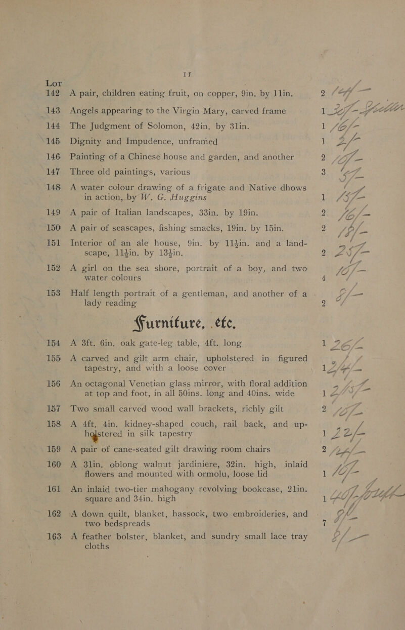 IJ A pair, children eating fruit, on copper, bigs by Lin. Angels appearing to the Virgin Mary, carved frame The Judgment of Solomon, 42in. by 3lin. Dignity and Impudence, unframed Painting of a Chinese house and garden, and another Three old paintings, various A water colour drawing of a frigate and Native dhows in action, by W. G. Huggins A pair of Italian landscapes, 33in. by 19in. A pair of seascapes, fishing smacks, 19in. by 15in. Interior of an ale house, Qin. scape, 1l4in. by 134in. water colours Half length portrait of a gentleman, and another of a lady reading Furniture, fe, A 3ft. Gin, oak gate-leg table, 4ft. long A carved and gilt arm chair, upholstered in figured tapestry, and with a loose cover An octagonal Venetian glass mirror, with floral addition at top and foot, in all 50ins. long and 40ins. wide Two small carved wood wall brackets, richly gilt A 4ft. 4in. kidney-shaped couch, rail back, and up- hestered in silk tapestry A pair of cane-seated gilt drawing room chairs A $3lin. oblong walnut jardiniere, 32in. high, flowers and mounted with ormolu, loose lid inlaid An inlaid two-tier mahogany revolving bookcase, 21in. square and 34in, high A down quilt, blanket, hassock, two embroideries, and two: bedspreads A feather bolster, blanket, and sundry small lace tray cloths , 9 é — wf Pe lVf-fow“as , - A f- ] Pa ie yi 2 4, “ee fat 3 WA yoy 1 /Aj)/—- ye ey 9 AY fo ~~ 23 thA/ J ga- ej Rae A 7.) 7 aA =~ / i Yt fae Weta g ¢, ‘ 1 9, a. C//— LAs &lt; 1Z4Y¥/- 9 * gy &lt;a vs Axa f 1 ie ede 2 Lf, eS 4 1 fo / Ps A f/ a Ae: ey ee . 4 j| LU, Fe if LGA — | OM - q Z —— ve
