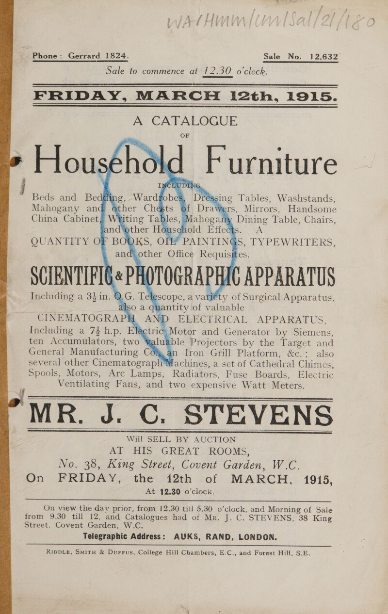 easety,  Sale to commence at /2.30 o'clock.  FRIDAY, MARCH 12th, 1915. A CATALOGUE Hous shok id Furniture Beds and Bedgly 2, Ward bok ‘DR : Mahogany and other Chests of Dreihess Mirrors, Handsome China Cabinet, Weiting Tables, | ahogan 1 Dining Table, Chairs, - fand'other Household Effects. A QUANTITY O} Bot KS, OTE # PAINTINGS, DYPEW RITERS, 4 and sother Office ae es, SCIENTIFIG# PHOTOGRAPHIC APPARATUS Including a 34in. Q NG Tel escope, a vay of Surgical Apparatus, Iso a qu lantity of valuable CINEMATOGRAPH AND ELECTRICAL APPARATUS, Including a 74 h.p. EY ctric Motor and Generator by ener ten Accumulators, two * alua able Projectors by the sar and General Manufacturing Com an Iron Grill Platform, &amp;c.: also several other Cinematography Machines, a set of Cathedral Chimes, Spools, Motors, Arc Lamps, Radiators, Fuse Boards, Electric _ Ventilating Fans, and two expensive Watt Meters.      Will SELL BY AUCTION AT HIS’ GREAT. ROOMS, No. 38, King Street, Covent Garden, W.C. : On FRIDAY, the 12th of MARCH, 1915, At 12.30 o’clock.  On view the day prior, from 12.30 till 5.30 o’clock, and Morning of Sale from 9.30 till 12, and Catalogues had of Mr. J. C. STEVENS, 38 King Street, Covent Garden, W.C. Telegraphic Address: AUKS, RAND, LONDON.  RIDDLE, SmiTH &amp; DurFFus, College Hill Chambers, E.C., and Forest Hill, S.E,