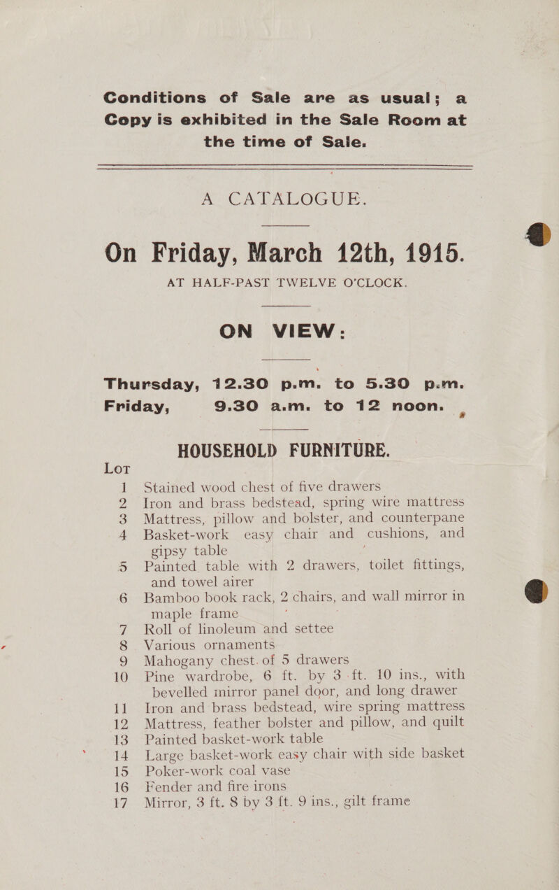 Conditions of Sale are as usual; a Cepy is exhibited in the Sale Room at the time of Saie. mt OA BAILOG 0 On Friday, March 12th, 1915. AT HALF-PAST TWELVE O'CLOCK. ON VIEW: Thursday, 12.30 p.m. to 5.30 p.m. Friday, 9.30 a.m. to 12 noon.  HOUSEHOLD FURNITURE. Lot 1 Stained wood chest of five drawers 2 Iron and brass bedstead, spring wire mattress 3 Mattress, pillow and bolster, and counterpane + Basket-work easy chair and cushions, and gipsy table Painted table with 2 drawers, toilet fittings, and towel airer Bamboo book rack, 2 chairs, and wall mirror in maple frame 7 Roll of linoleum and settee 8 Various ornaments 9 Mahogany chest. of 5 drawers 10 Pine wardrobe, 6 ft. by 3.ft. 10 ins., with bevelled mirror panel door, and long drawer 11 Iron and‘brass bedstead, wire spring mattress 12 Mattress, feather bolster and pillow, and quilt 13 Painted basket-work table 14. Large basket-work easy chair with side basket 15 Poker-work coal vase 16 Fender and fire irons 17. Mirror, 3'f%. Siby Sit. 9 ins.) out a ame co PES  
