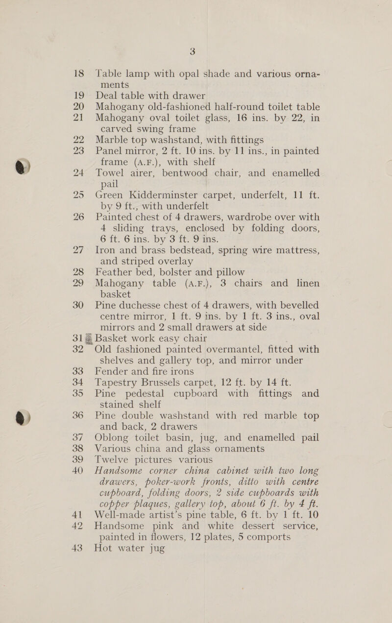 e GS 3 18 JTable lamp with opal shade and various orna- ments 19 Deal table with drawer 20 Mahogany old-fashioned half-round toilet table 21 Mahogany oval toilet glass, 16 ins. by 22, in carved swing frame 22 Marble top washstand, with fittings 23 Panel mirror, 2 ft. 10 ins. by-11 ins., in painted frame (A.F.), with shelf 24 Towel airer, bentwood chair, and enamelled pail 25 Green Kidderminster carpet, underfelt, 11 ft. by 9 ft., with underfelt 26 Painted eet of 4 drawers, wardrobe over with 4 sliding trays, enclosed by folding doors, 6 ff. 6 ins. by 3 tt: 9ms: 27 Iron and brass bedstead, spring wire mattress, and striped overlay 28 Feather bed, bolster and pillow 29 Mahogany table (A.F.)j, 3 chairs and linen basket 30 Pine duchesse chest of 4 drawers, with bevelled centre mirror, 1 ft. 9 ins. by 1 ft. 3 ins., oval mirrors and 2 small drawers at side 31 Basket work easy chair 32 Old fashioned painted overmantel, fitted with Shelves and gallery top, and mirror under 33 Fender and fire irons 34 Tapestry Brussels carpet, 12 ft. by 14 ft. 35 Pine pedestal cupboard with fittings and stained shelf 36 Pine double washstand with red marble top and back, 2 drawers 37 Oblong toilet basin, jug, and enamelled pail 38 Various china and glass ornaments 39 Twelve pictures various 40 Handsome corner china cabinet with two long drawers, poker-work fronts, ditto with centre cupboard, folding doors, 2 side cupboards with copper plaques, gallery top, about 6 ft. by 4 ft. 41 Well-made artist’s pine table, 6 ft. by 1 ft. 10 42 Handsome pink and white dessert service, painted in flowers, 12 plates, 5 comports
