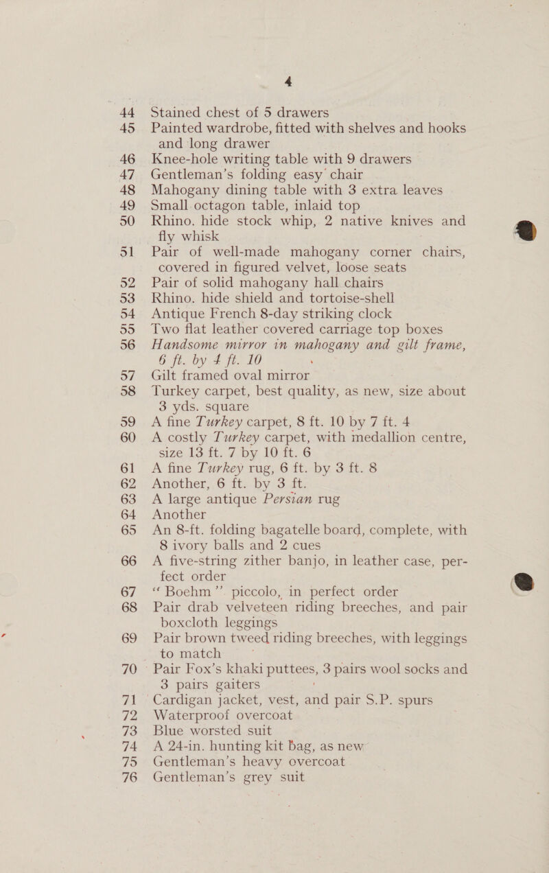 45 46 47 48 49 50 51 52 53 54 55 56 o7 58 59 60 61 63 64 65 4 Painted wardrobe, fitted with shelves and hooks and long drawer Knee-hole writing table with 9 drawers Gentleman’s folding easy chair Mahogany dining table with 3 extra leaves Small.octagon table, inlaid top Rhino. hide stock whip, 2 native knives and fly whisk Pair of well-made mahogany corner chairs, covered in figured. velvet, loose seats Pair of solid mahogany hall chairs Rhino. hide shield and tortoise-shell Antique French 8-day striking clock Two flat leather covered carriage top boxes Handsome mirror in mahogany and gilt frame, 6 fi, by 4 ft. 10 Gilt framed oval mirror Turkey carpet, best quality, as new, size about 3 yds. square A fine Turkey carpet, 8 ft. 10 by 7 ft. 4 A costly Turkey carpet, with medallion centre, size 13 ft. 7 by 10 ft. 6 A fine Turkey rug, 6 ft. by 3 ft. 8 Another,.6 ft..by 3 4. A large antique Persian rug Another An 8-ft. folding bagatelle board, complete, with 8 ivory balls and 2 cues A five-string zither banjo, in leather case, per- fect order * Boehm: piecolo, “in, perrectvorder Pair drab velveteen riding breeches, and pair boxcloth leggings Pair brown tweed riding breeches, with leggings to match 3 pairs gaiters Waterproof overcoat Blue worsted suit A 24-in. hunting kit bag, as new Gentleman’s heavy overcoat Gentleman’s grey suit  