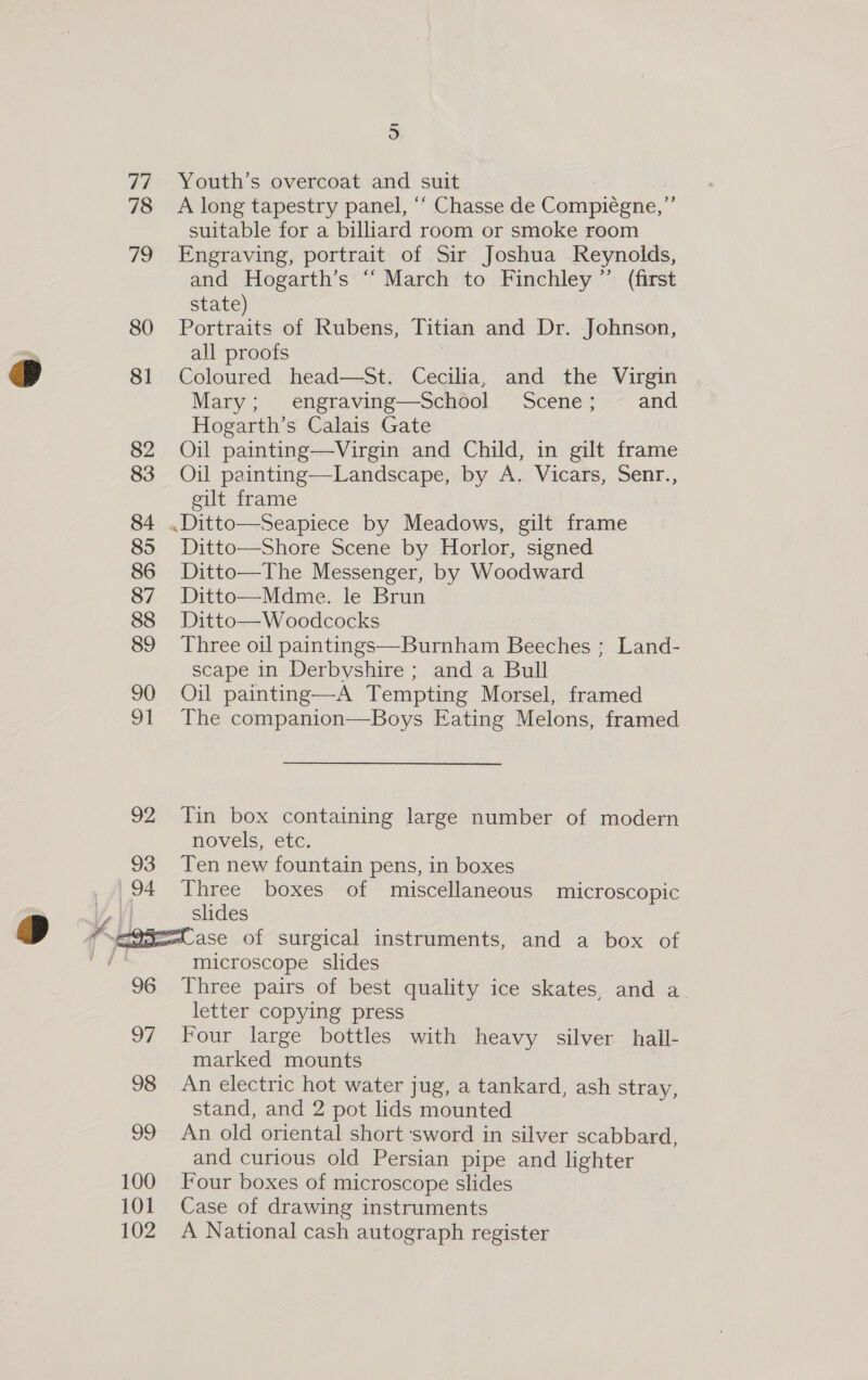 77 78 79 80 a 81 82 83 84 85 86 87 88 89 90 91 92 93 94 @ +“:  96 97 98 99 100 101 102 re) Youth’s overcoat and suit A long tapestry panel, “‘ Chasse de Compiégne,” suitable for a billiard room or smoke room Engraving, portrait of Sir Joshua Reynolds, and Hogarth’s “ March to Finchley ”’ (first state) Portraits of Rubens, Titian and Dr. Jpn all proofs Coloured head—St. Cecilia, and the vive Mary ; engraving—School Scene; .~ and Hogarth’s Calais Gate Oil painting—vVirgin and Child, in gilt frame Oil painting—Landscape, by A. Vicars, Senr., gilt frame Ditto—Shore Scene by Horlor, signed Ditto—The Messenger, by Woodward Ditto—Mdme. le Brun Ditto—Woodcocks Three oil paintings—Burnham Beeches ; Land- scape in Derbyshire; and a Bull Oil painting—A Tempting Morsel, framed The companion—Boys Eating Melons, framed Tin box containing large number of modern novels, etc. Ten new fountain pens, in boxes Three boxes of miscellaneous microscopic slides microscope slides Three pairs of best quality ice skates, and a letter copying press Four large bottles with heavy silver hall- marked mounts An electric hot water jug, a tankard, ash stray, stand, and 2 pot lids mounted An old oriental short ‘sword in silver scabbard, and curious old Persian pipe and lighter Four boxes of microscope slides Case of drawing instruments A National cash autograph register