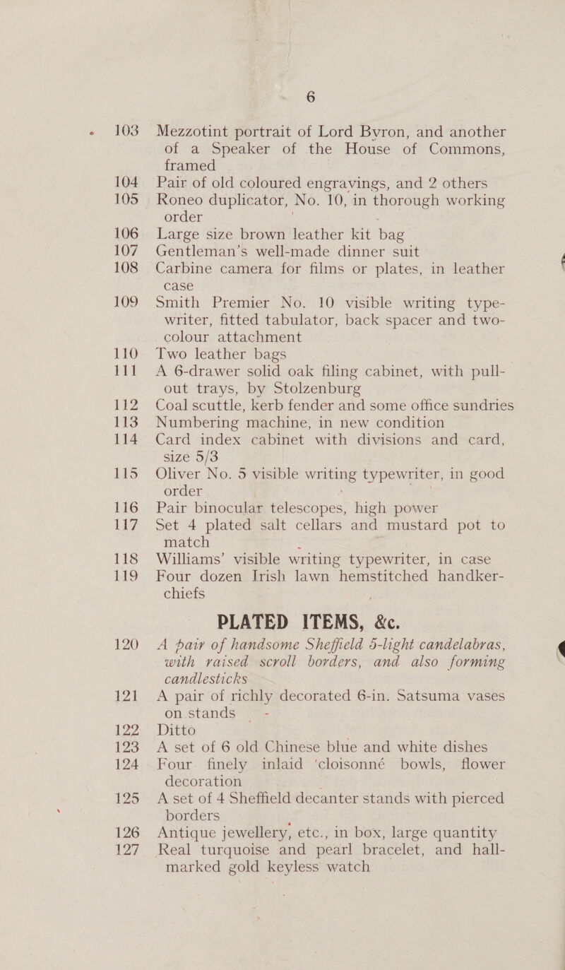 103 104 105 106 107 108 109 110 111 112 113 114 115 116 Lty 118 be, 120 p21 124 6 Mezzotint portrait of Lord Byron, and another of a Speaker of the House of Commons, framed Pair of old coloured engravings, and 2 others Roneo duplicator, No. 10, in thorough working order Large size brown leather kit bag Gentleman’s well-made dinner suit Carbine camera for films or plates, in leather case Smith Premier No. 10 visible writing type- writer, fitted tabulator, back spacer and two- colour attachment Two leather bags A 6-drawer solid oak filing cabinet, with pull- out trays, by Stolzenburg Coal scuttle, kerb fender and some office sundries Numbering machine, in new condition Card index cabinet with divisions and card, size 5/3 Oliver No. 5 visible bee typewriter, in good order Pair binocular telescopes, high power Set 4 plated salt cellars and mustard pot to match Williams’ visible writing typewriter, in case Four dozen Irish lawn hemstitched handker- chiefs PLATED ITEMS, &amp;e. A haw of handsome Sheffield 5-light candelabras, ¢ with raised scroll borders, and also forming 3 candlesticks A pair of richly decorated 6-in. Satsuma vases on stands — - Ditto é A set of 6 old Chinese blue and white dishes Four. finely inlaid ‘cloisonné bowls, flower decoration 3 A set of 4 Sheffield decanter stands with pierced borders : Antique jewellery, etc., in box, large quantity marked gold keyless watch
