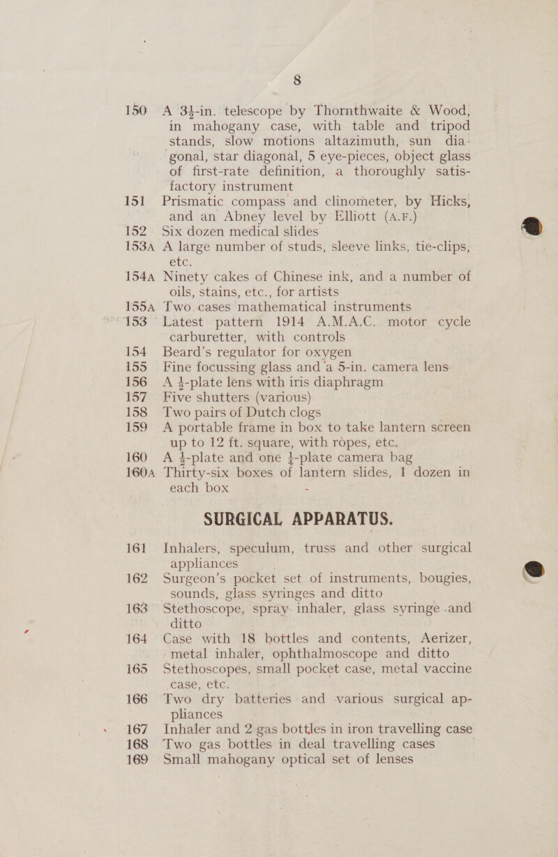 150 A 34-in. telescope by Thornthwaite &amp; Wood, in mahogany case, with table and tripod stands, slow motions altazimuth, sun dia: gonal, star diagonal, 5 eye-pieces, object glass of first-rate definition, a BS aa satis- factory instrument 151 Prismatic compass and sigeraeeen by Hicks, and an Abney level by Elliott (A.F.) 152 Six dozen medical slides 153A A large number of studs, sleeve links, tie-clips, etc, 154A Ninety cakes of Chinese ink, and a number of oils, stains, etc., for artists 1554 Two cases mathematical instruments “153° Latest pattern 1914 A.M.A.C. motor cycle carburetter, with controls 154 Beard’s regulator for oxygen 155 Fine focussing glass and ‘a 5-in. camera lens 156 A 4-plate lens with iris diaphragm 157 Five shutters (various) 158 Two pairs of Dutch clogs 159 A portable frame in box to take lantern screen ap tov? fe at, with ropes, etc. 160 A }-plate and one 4-plate camera bag 1604 THibhy- -six boxes a lantern slides, 1 dozen in each box : SURGICAL APPARATUS. 161 Inhalers, speculum, truss and other surgical appliances 162 Surgeon’s pocket set of instruments, bougies, sounds, glass syringes and ditto 163 Stethoscope, spray inhaler, glass syringe .and ditto 164 Case with 18 bottles and contents, Aerizer, -metal inhaler, ophthalmoscope and ditto 165 Stethoscopes, small pocket case, metal vaccine CASe, ECC; 166 Two dry batteries and various surgical ap- : pliances 167 Inhaler and 2 gas bottles in iron travelling case 168 Two gas bottles in deal travelling cases 169 Small mahogany optical set of lenses  
