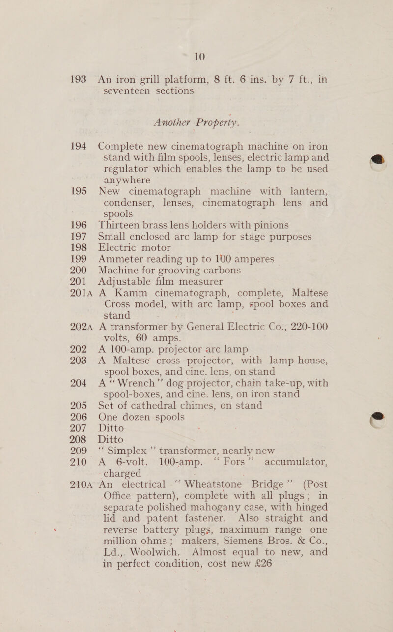 194 195 196 197 198 199 200 201 201A 202A 202 203 204 205 206 207 208 209 210 210A 10 seventeen sections Another Property. Complete new cinematograph machine on iron stand with film spools, lenses, electric lamp and regulator which enables the lamp to be used anywhere New cinematograph machine with lantern, condenser, lenses, cinematograph lens and spools Thirteen brass lens holders with pinions Small enclosed arc lamp for stage purposes Electric motor Ammeter reading up to 100 amperes Machine for grooving carbons Adjustable film measurer A Kamm cinematograph, complete, Maltese Cross model, with arc lamp, spool boxes and stand : A transformer by General Electric Co., 220-100 volts, 60 amps. A 100-amp. projector arc lamp A Maltese cross projector, with lamp-house, spool boxes, and cine. lens, on stand A “Wrench” dog projector, chain take-up, with spool-boxes, and cine. lens, on iron stand Set of cathedral chimes, on stand One dozen spools Ditto Ditto “Simplex ”’ transformer, nearly new A 6-volt. 100-amp. “ Fors” accumulator, charged An electrical -“ Wheatstone Bridge ”’ (Post Office pattern), complete with all plugs; in separate polished mahogany case, with hinged lid and patent fastener. Also straight and reverse battery plugs, maximum range one million ohms; makers, Siemens Bros. &amp; Co., Ld.,. Woolwich. Almost equal to new, and in perfect condition, cost new £26