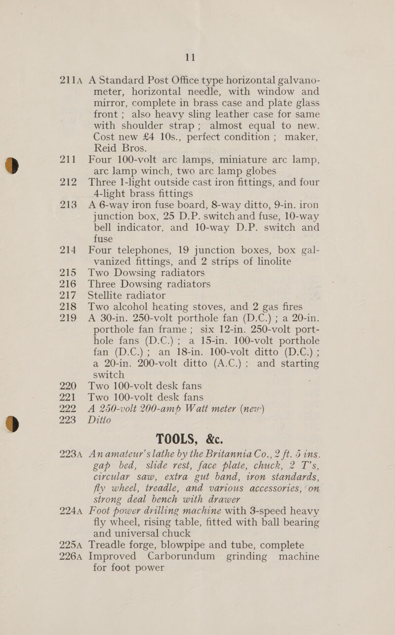 2114 A Standard Post Office type horizontal galvano- meter, horizontal needle, with window and mirror, complete in brass case and plate glass front ; also heavy sling leather case for same with shoulder strap; almost equal to new. Cost new £4 10s., perfect condition ; maker, Reid Bros. 211 Four 100-volt arc lamps, miniature arc lamp, arc lamp winch, two arc lamp globes 212 Three 1-light outside cast iron fittings, and four 4-light brass fittings 213 A 6-way iron fuse board, 8-way ditto, 9-in. iron junction box, 25 D.P. switch and fuse, 10-way bell indicator, and 10-way D.P. switch and fuse 214 Four telephones, 19 junction boxes, box gal- vanized fittings, and 2 strips of linolite 215 Two Dowsing radiators 216 Three Dowsing radiators 247 Stellite radiator 218 Two alcohol heating stoves, and 2 gas fires 219 A 30-in. 250-volt porthole fan (D.C.) ; a 20-in. porthole fan frame; six 12-in. 250-volt port- hole fans (D.C.) ; a 15-in. 100-volt porthole fan (D.C.); an 18-in. 100-volt ditto (D.C) ; a 20-in. 200-volt ditto (A.C.): and starting switch 220 Two 100-volt desk fans 221 Two 100-volt desk fans 222 A 250-volt 200-amph Watt meter (nev) 223 Ditto TOOLS, &amp;c. 2234 Anamateur’s lathe by the Britannia Co., 2 ft. 5 ins. gap bed, slide rest, face plate, chuck,.2 T’s, circular saw, extra gut band, iron standards, fly wheel, treadle, and various accessories, on strong deal bench with drawer 2244 Foot power drilling machine with 3-speed heavy fly wheel, rising table, fitted with ball bearing and universal chuck 2254 Treadle forge, blowpipe and tube, complete 2264 Improved Carborundum grinding machine for foot power