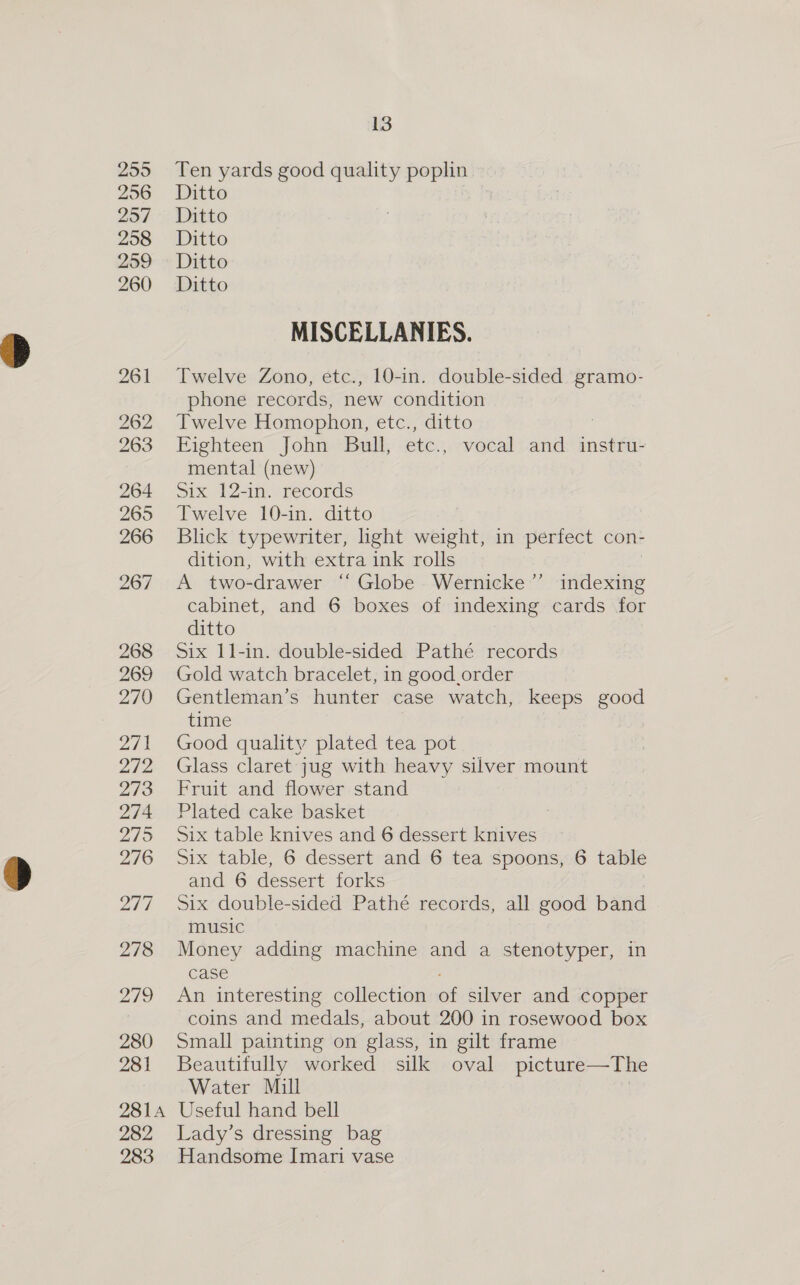 255 256 257 208 259 260 261 262 263 268 269 270 214 272 273 274 mae 276 Lhd 278 219 280 281 2814 282 283 13 Ten yards good quality poplin Ditto | Ditto Ditto Ditto Ditto MISCELLANIES. Twelve Zono, etc., 10-in. double-sided gramo- phone records, new condition Twelve Homophon, etc., ditto ; Eighteen John Bull, etc., vocal and instru- mental (new) Six 12-in. records Twelve 10-in. ditto Blick typewriter, light weight, in perfect con- dition, with extra ink rolls A two-drawer “ Globe -Wernicke’”’ indlexiie cabinet, and 6 boxes of indexing cards for ditto Six I1-in. double-sided Pathé records Gold watch bracelet, in good order Gentleman’s hunter case watch, keeps good time Good quality plated tea pot Glass claret jug with heavy silver mount Fruit and flower stand Plated cake basket Six table knives and 6 dessert knives Six table, 6 dessert and 6 tea spoons, 6 table and 6 dessert forks Six double-sided Pathé records, all good band music Money adding machine and a stenotyper, in case An interesting collection of silver and copper coins and medals, about 200 in rosewood box Small painting on glass, in gilt frame Beautifully worked silk oval picture— The Water Mill Useful hand bell Lady’s dressing bag Handsome Imari vase