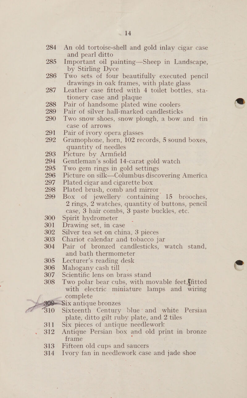 284 An old tortoise-shell and gold inlay cigar case and pearl ditto 285 Important oil painting—Sheep in Landscape, by Stirling Dyce 286 Two sets of four beautifully executed pencil drawings in oak frames, with plate glass 287 Leather case fitted “he 4 toilet bottles, sta- tionery case and plaque 288 Pair of handsome plated wine coolers 289 Pair of silver hall-marked candlesticks 290 Two snow shoes, snow plough, a bow and tin case of arrows 291 Pair of ivory opera glasses 292, Gramophone, horn, 102 records, 5 sound boxes, quantity of needles 293. Picture by. Armitield 294 Gentleman’s solid 14-carat gold watch 295 Two gem rings in gold settings 296 Picture on silk—Columbus discovering America 297 Plated cigar and cigarette box 298 Plated brush, comb and mirror. 299 Box of jewellery containing. 15 brooches, 2 rings, 2 watches, quantity of buttons, pencil case, 3 hair combs, 3 paste buckles, etc. 300 Spirit hydrometer 301 Drawing set, in case 302 Silver tea set on china, 3 pieces 303 Chariot calendar and tobacco jar 304 Pair of bronzed candlesticks, watch stand, and bath thermometer 305 Lecturer’s reading desk 306 Mahogany cash till 307 Scientific lens on brass stand 308 Two polar bear cubs, with movable feet fitted with electric miniature lamps and wiring complete Jeo Six antique bronzes Sixteenth Century blue' and white Persian plate, ditto gilt ruby plate, and 2 tiles 311 Six pieces of antique needlework 312 Antique Persian box and old print in bronze frame 313 Fifteen old cups and saucers 314 Ivory fan in needlework case and jade shoe   
