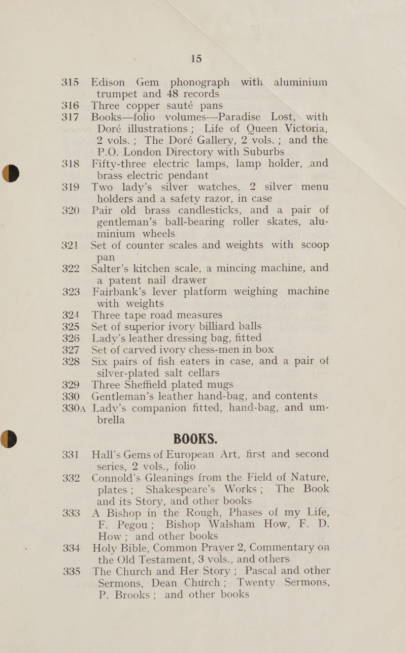 316 317 318 334 335 15 Edison Gem phonograph withzeym: Safe trumpet and 48 records Story ae Three copper sauté pans “ad 12 Books—folio volumes—Paradise Lost, hie Doré illustrations; Life of Queen Victou. 2-Vols.cy)) They Doré: Gallery ,.2 vols... -atid the P.O. London Directory with Suburbs Fifty-three electric lamps, lamp holder, .and brass electric pendant : Two .lady’s silver watches, 2- silver: menu holders and a safety razor, in case Pair old brass candlesticks, and a pair of gentleman’s ball-bearing roller skates, alu- minitum wheels Set of counter scales and weights with scoop pan Salter’s kitchen scale, a mincing machine, and a patent nail drawer Fairbank’s lever platform weighing machine with weights Three tape road measures Set of superior ivory billiard balls Lady’s leather dressing bag, fitted Set of carved ivory chess-men in box Six pairs of fish eaters in case, and a pair of silver-plated salt cellars Three Sheffield plated mugs Gentleman’s leather hand-bag, and contents Lady’s companion fitted, hand-bag, and um- brella BOOKS. Hall’s Gems of European Art, first and second series, 2 vols., folio Connold’s Gleanings from the Field of Nature, plates; Shakespeare's Works; The Book and its Story, and other books A Bishop in the Rough, Phases of my Life, F. Pegou; Bishop. Walsham. How, F. D. How ; and other books | Holy Bible, Common Prayer 2, Commentary on the Old Testament, 3 vols., and others The Church and Her Story ; Pascal and other Sermons, Déan Church; Twenty Sermons, P. Brooks; and other books
