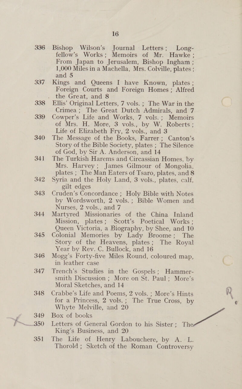 285 ay 2p 341 342 343 344 345 346 347 348 349 351 YJIM s of Mr. Hawke; n, Bishop Ingham ; Mrs. Colville, plates ; and Ir § Sj cr a 3 ive Known, plates ; reign Homes ; Alfred vols. ; The War in the utch Admirals, and 7 ks, 7. vols. ; -Memoirs ‘ols., by W. Roberts ; 2.-vols., and. 3 yoks, Farrer ; Canton’s reac ety, plates ; The Silence of God, by Sirv....erson, and 14 The Turkish Harems and Circassian Homes, by Mrs. Harvey; James Gilmour of Mongolia, plates ; The Man Eaters of Tsaro, plates, and 8 Syria and the Holy Land, 3 vols., plates, calf, gilt edges fe, Cruden’s Concordance ; Holy Bible with Notes by Wordsworth, 2 vols.; Bible Women and Nurses, 2 vols., and 7 Martyred Missionaries of the China Inland Mission, plates; Scott’s Poetical Works ; Queen Victoria, a Biography, by Shee, and 10 Colonial Memories: by Lady Broome -) PRe Story of the Heavens, plates; The Royal Year by Rev. C. Bullock, and 16 Mogg’s Forty-five Miles Round, coloured map, in leather case . Trench’s Studies in the Gospels; Hammer- smith Discussion ;- More on St. Paul; More’s Moral Sketches, and i4 Crabbe’s Life and Poems, 2 vols. ; More’s Hints for a Princess, 2 vols.; The True Cross, by Whyte Melville, and 20 King’s Business, and 20 The Life of. Henry Labouchere, Dy Ao Thorold ; Sketch of the Roman Controversy